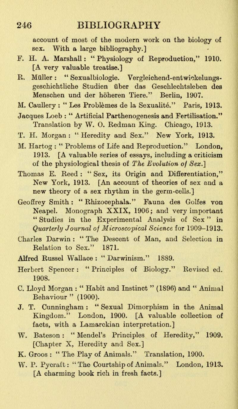 account of most of the modern work on the biology of sex. With a large bibliography.] F. H. A. Marshall:  Physiology of Reproduction, 1910. [A very valuable treatise.] R. Miiller:  Sexualbiologie. Vergleichend-entwickelungs- geschichtliche Studien fiber das Geschlechtsleben des Menschen und der hoheren Tiere. Berhn, 1907. M. Caullery :  Les Problemes de la Sexualite. Paris, 1913. Jacques Loeb :  Artificial Parthenogenesis and Fertilisation.'' Translation by W. O. Redman King. Chicago, 1913. T. H. Morgan :  Heredity and Sex. New York, 1913. M. Hartog :  Problems of Life and Reproduction. London, 1913. [A valuable series of essays, including a criticism of the physiological thesis of The Evolution of Sex.] Thomas E. Reed:  Sex, its Origin and Differentiation, New York, 1913. [An account of theories of sex and a new theory of a sex rhythm in the germ-cells.] Geoffrey Smith :  Rhizocephala. Fauna des Golfes von Neapel. Monograph XXIX, 1906; and very important  Studies in the Experimental Analysis of Sex  in Quarterly Journal of Microscopical Science for 1909-1913. Charles Darwin :  The Descent of Man, and Selection in Relation to Sex. 1871. Alfred Russel Wallace :  Darwinism. 1889. Herbert Spencer:  Principles of Biology. Revised ed. 1908. C. Lloyd Morgan :  Habit and Instinct  (1896) and  Animal Behaviour  (1900). J. T. Cunningham :  Sexual Dimorphism in the Animal Kingdom. London, 1900. [A valuable collection of facts, with a Lamarckian interpretation.] W. Bateson :  Mendel's Principles of Heredity, 1909. [Chapter X, Heredity and Sex.] K. Groos :  The Play of Animals. Translation, 1900. W. P. Pycraft: The Courtship of Animals. London, 1913. [A charming book rich in fresh facts.]