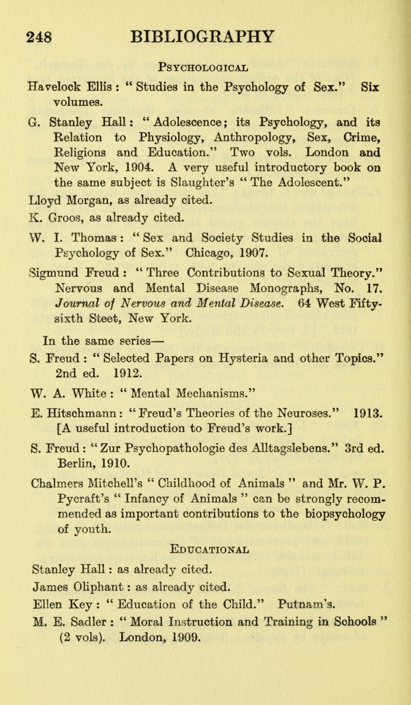 Psychological Havelock Ellis :  Studies in the Psychology of Sex. Six volumes. G. Stanley Hall:  Adolescence; its Psychology, and its Relation to Physiology, Anthropology, Sex, Crime, Religions and Education. Two vols. London and New York, 1904. A very useful introductory book on the same subject is Slaughter's  The Adolescent. Lloyd Morgan, as already cited. K. Groos, as already cited. W. I. Thomas:  Sex and Society Studies in the Social Psychology of Sex. Chicago, 1907. Sigmund Freud :  Three Contributions to Sexual Theory. Nervous and Mental Disease Monographs, No. 17. Journal of Nervous and Mental Disease. 64 West Fifty- sixth Steet, New York. In the same series— S. Freud :  Selected Papers on Hysteria and other Topics. 2nd ed. 1912. W. A. White :  Mental Mechanisms. E. Hitschmann : Freud's Theories of the Neuroses. 1913. [A useful introduction to Freud's work.] S. Freud:  Zur Psychopathologie des Alltagslebens. 3rd ed. Berlin, 1910. Chalmers Mitchell's  Childhood of Animals  and Mr. W. P. Pycraft's  Infancy of Animals  can be strongly recom- mended as important contributions to the biopsychology of youth. Educational Stanley Hall: as already cited. James Oliphant: as already cited. Ellen Key :  Education of the Child. Putnam's. M. E. Sadler :  Moral Instruction and Training in Schools  (2 vols). London, 1909.