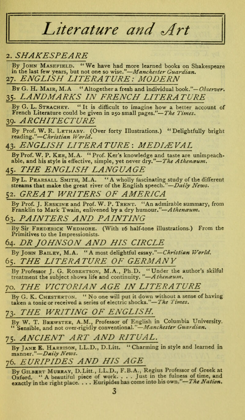 Literature and *Art 2. SHAKESPEARE By John Masefield.  We have had more learned books on Shakespeare in the last few years, but not one so wise.—Manchester Guardian. 27. ENGLISH LITERATURE: MODERN By G. H. Mair, M.A 14 Altogether a fresh and individual book.— Observer. 35. LANDMARKS IN FRENCH LITERATURE By G. L. Strachey.  It is difficult to imagine how a better account of French Literature could be given in 250 small pages.—The Times. 39. ARCHITECTURE By Prof. W. R. Lethaby. (Over forty Illustrations.) Delightfully bright reading.—Christian World. 43. ENGLISH LITERATURE-. MEDIEVAL By Prof. W. P. Ker, M.A. 11 Prof. Ker's knowledge and taste are unimpeach- able, and his style is effective, simple, yet never dry.—The Athenaeum. 45■ THE ENGLISH LANG UA GE By L. Pearsall Smith, M.A. A wholly fascinating study of the different streams that make the great river of the English speech.—Daily News. 52. GREAT WRITERS OF AMERICA By Prof. J. Erskine and Prof. W. P. Trent. An admirable summary, from Franklin to Mark Twain, enlivened by a dry humour.—Athenceum. 63. PAINTERS AND PAINTING By Sir Frederick Wedmore. (With 16 half-tone illustrations.) From the Primitives to the Impressionists. 64. PR JOHNSON AND HIS CIRCLE By John Bailey, M.A. A most delightful essay.—Christian World. 65. THE LITERATURE OF GERMANY By Professor J. G. Robertson, M.A., Ph.D. Under the author's skilful treatment the subject shows life and continuity. —Athenceum. 70. THE VICTORIAN AGE IN LITERATURE By G. K. Chesterton.  No one will put it down without a sense of having taken a tonic or received a series of electric shocks.—The Times. 73. THE WRITING OF ENGLISH. By W. T. Brewster, A.M., Professor of English in Columbia University. 11 Sensible, and not over-rigidly conventional.—Manchester Guardian. 75. ANCIENT ART AND RITUAL. By Jane E. Harkison, LL.D., D.Litt.  Charming in style and learned in manner.—Daily News. 76. EURIPIDES AND HIS AGE By Gilbert Murray, D.Litt., LL.D., F.B.A., Regius Professor of Greek at Oxford.  A beautiful piece of work. . . . Just in the fulness of time, and exactly in the right place. . . . Euripides has come into his own.—The Nation.