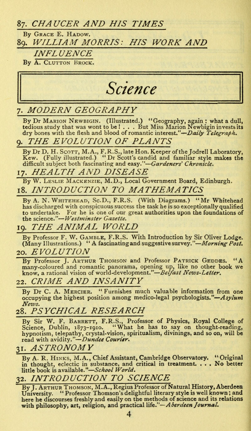 87. CHAUCER AND HIS TIMES By Grace E. Hadow. 89. WILLIAM MORRIS: HIS WORK AND INFLUENCE By A. Clutton Krock. Science 7. MODERN GEOGRAPHY By Dr Marion Newbigin. (Illustrated.) Geography, again : what a dull, tedious study that was wont to be 1 . . . But Miss Marion Newbigin invests its dry bones with the flesh and blood of romantic interest.—Daily Telegraph. 9. THE EVOLUTION OF PLANTS By Dr D. H. Scott, M.A., F.R.S., late Hon. Keeper of the Jodrell Laboratory, Kew. (Fully illustrated.)  Dr Scott's candid and familiar style makes the difficult subject both fascinating and easy.—Gardeners' Chronicle. 17. HEALTH AND DISEASE By W. Leslie Mackenzie, M.D., Local Government Board, Edinburgh, 18. INTRODUCTION TO MATHEMATICS By A. N. Whitehead, Sc.D., F.R.S. (With Diagrams.) Mr Whitehead has discharged with conspicuous success the task he is so exceptionally qualified to undertake. For he is one of our great authorities upon the foundations of the science.—Westminster Gazette. 19. THE ANIMAL WORLD By Professor F. W. Gamble, F.R.S. With Introduction by Sir Oliver Lodge. (Many Illustrations.)  A fascinating and suggestive survey.—Morning- Post. 20. EVOLUTION By Professor J. Arthur Thomson and Professor Patrick Geddes. A many-coloured and romantic panorama, opening up, like no other book we know, a rational vision of world-development.—Belfast News-Letter. 22. CRIME AND INSANITY By Dr C. A. Mercier.  Furnishes much valuable information from one occupying the highest position among medico-legal psychologists.—Asylum News. 28. PSYCHICAL RESEARCH By Sir W. F. Barrett, F.R.S., Professor of Physics, Royal College of Science, Dublin, 1873-1910. What he has to say on thought-reading, hypnotism, telepathy, crystal-vision, spiritualism, divinings, and so on, will be read with avidity.—Dundee Courier. 31. ASTRONOMY By A. R. Hinks, M.A., Chief Assistant, Cambridge Observatory.  Original in thought, eclectic in substance, and critical in treatment. . . . No better little book is available.—School World. 32. INTRODUCTION TO SCIENCE By J. Arthur Thomson, M.A., Regius Professor of Natural History, Aberdeen University.  Professor Thomson's delightful literary style is well known; and here he discourses freshly and easily on the methods of science and its relations with philosophy, art, religion, and practical life.— Aberdeen Journal.