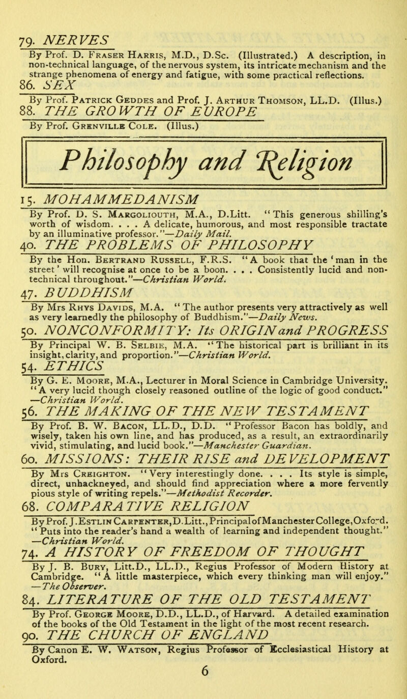 79. NERVES By Prof. D. Fraser Harris, M.D., D.Sc. (Illustrated.) A description, in non-technical language, of the nervous system, its intricate mechanism and the strange phenomena of energy and fatigue, with some practical reflections. 86. SEX By Prof. Patrick Geddes and Prof. J. Arthur Thomson, LL.D. (Illus.) 88. THE GROWTH OF EUROPE By Prof. Grhnville Cole. (Illus.) Philosophy and T^eligion 15. MOHAMMEDANISM By Prof. D. S. Margoliouth, M.A., D.Litt. This generous shilling's worth of wisdom. ... A delicate, humorous, and most responsible tractate by an illuminative professor.—Daily Mail. 40. THE PROBLEMS OF PHILOSOPHY By the Hon. Bertrand Russell, F.R.S. A book that the 'man in the street' will recognise at once to be a boon. . . . Consistently lucid and non- technical throughout.—Christian World. 47. BUDDHISM By Mrs Rhys Davids, M.A.  The author presents very attractively as well as very learnedly the philosophy of Buddhism.—Daily News. 50. NONCONFORMITY: Its ORIGIN and PROGRESS By Principal W. B. Selbie, M.A. The historical part is brilliant in its insight,clarity, and proportion.—Christian World. 54. ETHICS By G. E. Moore, M.A., Lecturer in Moral Science in Cambridge University. A very lucid though closely reasoned outline of the logic of good conduct. —Christian World. 56. THE MAKING OF THE NEW TESTAMENT By Prof. B. W. Bacon, LL.D., D.D. Professor Bacon has boldly, and wisely, taken his own line, and has produced, as a result, an extraordinarily vivid, stimulating, and lucid book.—Manchester Guardian. 60. MISSIONS: THEIR RISE and DEVELOPMENT By Mrs Creighton. Very interestingly done. ... Its style is simple, direct, unhackneyed, and should find appreciation where a more fervently pious style of writing repels.—Methodist Recorder. 68. COMPARATIVE RELIGION By Prof. J.EsTLiNCARPENTER,D.Litt.,Principalof Manchester College,Oxford.  Puts into the reader's hand a wealth of learning and independent thought. —Christian World. 74. A HISTORY OF FREEDOM OF THOUGHT By J. B. Bury, Litt.D., LL.D., Regius Professor of Modern History at Cambridge. A little masterpiece, which every thinking man will enjoy. — The Observer. 84. LITERATURE OF THE OLD TESTAMENT By Prof. George Moore, D.D., LL.D., of Harvard. A detailed examination of the books of the Old Testament in the light of the most recent research. 90. THE CHURCH OF ENGLAND By Canon E. W. Watson, Regius Professor of Ecclesiastical History at Oxford.