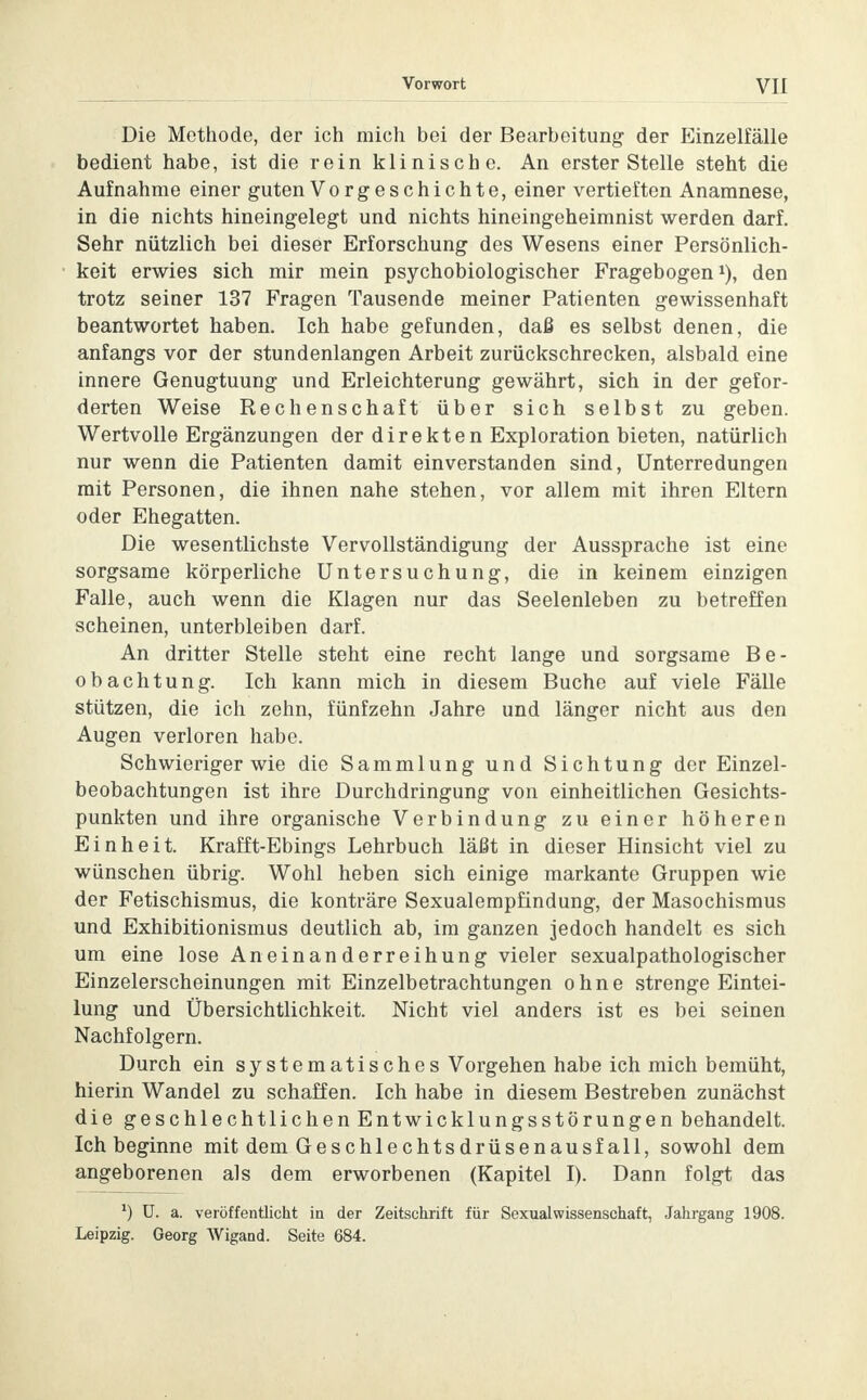 Die Methode, der ich mich bei der Bearbeitung der Einzelfälle bedient habe, ist die rein klinische. An erster Stelle steht die Aufnahme einer guten Vorgeschichte, einer vertieften Anamnese, in die nichts hineingelegt und nichts hineingeheimnist werden darf. Sehr nützlich bei dieser Erforschung des Wesens einer Persönlich- keit erwies sich mir mein psychobiologischer Fragebogen1), den trotz seiner 137 Fragen Tausende meiner Patienten gewissenhaft beantwortet haben. Ich habe gefunden, daß es selbst denen, die anfangs vor der stundenlangen Arbeit zurückschrecken, alsbald eine innere Genugtuung und Erleichterung gewährt, sich in der gefor- derten Weise Rechenschaft über sich selbst zu geben. Wertvolle Ergänzungen der direkten Exploration bieten, natürlich nur wenn die Patienten damit einverstanden sind, Unterredungen mit Personen, die ihnen nahe stehen, vor allem mit ihren Eltern oder Ehegatten. Die wesentlichste Vervollständigung der Aussprache ist eine sorgsame körperliche Untersuchung, die in keinem einzigen Falle, auch wenn die Klagen nur das Seelenleben zu betreffen scheinen, unterbleiben darf. An dritter Stelle steht eine recht lange und sorgsame Be- obachtung. Ich kann mich in diesem Buche auf viele Fälle stützen, die ich zehn, fünfzehn Jahre und länger nicht aus den Augen verloren habe. Schwieriger wie die Sammlung und Sichtung der Einzel- beobachtungen ist ihre Durchdringung von einheitlichen Gesichts- punkten und ihre organische Verbindung zu einer höheren Einheit. Krafft-Ebings Lehrbuch läßt in dieser Hinsicht viel zu wünschen übrig. Wohl heben sich einige markante Gruppen wie der Fetischismus, die konträre Sexualempfindung, der Masochismus und Exhibitionismus deutlich ab, im ganzen jedoch handelt es sich um eine lose Aneinanderreihung vieler sexualpathologischer Einzelerscheinungen mit Einzelbetrachtungen ohne strenge Eintei- lung und Übersichtlichkeit. Nicht viel anders ist es bei seinen Nachfolgern. Durch ein systematisches Vorgehen habe ich mich bemüht, hierin Wandel zu schaffen. Ich habe in diesem Bestreben zunächst die geschlechtlichen Entwicklungsstörungen behandelt. Ich beginne mit dem Geschlechtsdrüsenausfall, sowohl dem angeborenen als dem erworbenen (Kapitel I). Dann folgt das l) U. a. veröffentlicht in der Zeitschrift für Sexualwissenschaft, Jahrgang 1908. Leipzig. Georg Wigand. Seite 684.