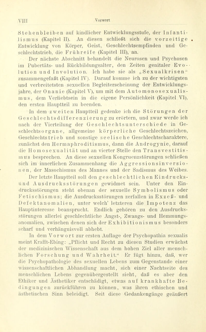 Stehenbleiben auf kindlicher Entwicklungsstufe, der Infanti- lismus (Kapitel II). An diesen schließt sich die vorzeitige , Entwicklung von Körper, Geist, Geschlechtsempfinden und Ge- schlechtstrieb, die Frühreife (Kapitel III), an. Der nächste Abschnitt behandelt die Neurosen und Psychosen im Pubertäts- und Rückbildungsalter, den Zeiten genitaler Evo- lution und Involution. Ich habe sie als „Sexualkrisen zusammengefaßt (Kapitel IV). Darauf komme ich zu der wichtigsten und verbreitetsten sexuellen Begleiterscheinung der Entwicklungs- jahre, der Onanie (Kapitel V), um mit dem Automonosexualis- mus, dem Verliebtsein in die eigene Persönlichkeit (Kapitel VI), den ersten Hauptteil zu beenden. In dem zweiten Hauptteil gedenke ich die Störungen der Geschlechtsdifferenzierung zu erörtern, und zwar werde ich nach der Vierteilung der Geschlechtsunterschiede in Ge- schlechtsorgane, allgemeine körperliche Geschlechtszeichen, Geschlechtstrieb und sonstige seelische Geschlechtscharaktere, zunächst den Hermaphroditismus, dann die Androgynie, darauf die Homosexualität und an vierter Stelle den Transvestitis- m us besprechen. An diese sexuellen Kongruenzstörungen schließen sich im innerlichen Zusammenhang die Aggressionsinversio- nen, der Masochismus des Mannes und der Sadismus des Weibes. Der letzte Hauptteil soll den geschlechtlichen Eindrucks- und Ausdrucksstörungen gewidmet sein. Unter den Ein- drucksstörungen steht obenan der sexuelle Symbolismus oder Fetischismus; die Ausdrucksstörungen zerfallen in Exzeß- und Defektanomalien, unter welch' letzteren die Impotenz das Hauptinteresse beansprucht. Endlich gehören zu den Ausdrucks- störungen allerlei geschlechtliche Angst-, Zwangs- und Hemmungs- anomalien, zwischen denen sich der Exhibitionismus besonders scharf und verhängnisvoll abhebt. In dem Vorwort zur ersten Auflage der Psychopathia sexualis meint Krafft-Ebing: „Pflicht und Recht zu diesen Studien erwächst der medizinischen Wissenschaft aus dem hohen Ziel aller mensch- lichen Forschung und Wahrheit. Er fügt hinzu, daß, wer die Psychopathologie des sexuellen Lebens zum Gegenstande einer wissenschaftlichen Abhandlung macht, sich einer Nachtseite des menschlichen Lebens gegenübergestellt sieht, daß es aber den Ethiker und Ästhetiker entschädigt, etwas auf krankhafte Be- dingungen zurückführen zu können, was ihren ethischen und ästhetischen Sinn beleidigt. Seit diese Gedankengänge geäußert