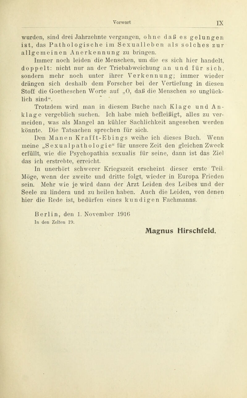 wurden, sind drei Jahrzehnte vergangen, ohne daß es gelungen ist, das Pathologische im Sexualleben als solches zur allgemeinen Anerkennung zu bringen. Immer noch leiden die Menschen, um die es sich hier handelt, doppelt: nicht nur an der Triebabweichung an und für sich, sondern mehr noch unter ihrer Verkennung; immer wieder drängen sich deshalb dem Forscher bei der Vertiefung in diesen Stoff die Goetheschen Worte auf „0, daß die Menschen so unglück- lich sind. Trotzdem wird man in diesem Buche nach Klage und An- klage vergeblich suchen. Ich habe mich befleißigt, alles zu ver- meiden, was als Mangel an kühler Sachlichkeit angesehen werden könnte. Die Tatsachen sprechen für sich. Den Manen Krafft-Ebings weihe ich dieses Buch. Wenn meine „Sexualpathologie für unsere Zeit den gleichen Zweck erfüllt, wie die Psychopathia sexualis für seine, dann ist das Ziel das ich erstrebte, erreicht. In unerhört schwerer Kriegszeit erscheint dieser erste Teil. Möge, wenn der zweite und dritte folgt, wieder in Europa Frieden sein. Mehr wie je wird dann der Arzt Leiden des Leibes und der Seele zu lindern und zu heilen haben. Auch die Leiden, von denen hier die Rede ist, bedürfen eines kundigen Fachmanns. Berlin, den 1. November 1916 In den Zelten 19.