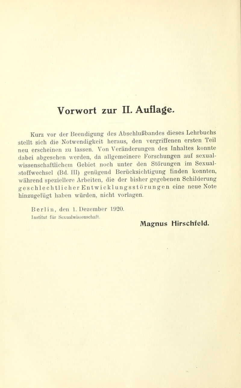 Kurz vor der Beendigung des Abschlußbandes dieses Lehrbuchs stellt sich die Notwendigkeit heraus, den vergriffenen ersten Teil neu erscheinen zu lassen. Von Veränderungen des Inhaltes konnte dabei abgesehen werden, da allgemeinere Forschungen auf sexual- wissenschaftlichem Gebiet noch unter den Störungen im Sexual- stoffwechsel (Bd. III) genügend Berücksichtigung finden konnten, während speziellere Arbeiten, die der bisher gegebenen Schilderung geschlechtlicher Entwicklungsstörungen eine neue Note hinzugefügt haben würden, nicht vorlagen. Berlin, den 1. Dezember 1920. Institut für Sexualwissenschaft.