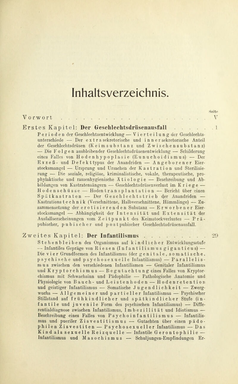 Inhaltsverzeichnis. Vorwort Erstes Kapitel: Der Greschlechtsdrüsenausfall Perioden der Geschlechtsentwicklung — Vierteilung der Geschlechts- unterschiede — Der extra sekretorische und inner sekretorische Anteil der Geschlechtsdrüsen (Keimsubstanz und Zwischensubstanz) — Die Folgen ausbleibender Geschlechtsdrüsenentwicklung — Schilderung eines Falles von Hodenhypoplasie (Eunuchoidismus) — Der Exzeß- und Defekttypus der Anandriden — Angeborener Eier- stocksmangel — Ursprung und Ursachen der Kastration und Sterilisie- rung — Die soziale, religiöse, kriminalistische, vokale, therapeutische, pro- phylaktische und rassenhygienische Ätiologie — Beschreibung und Ab- bildungen von Kastratensängern — Geschlechtsdrüsenverlust im Kriege — Hodenschüsse — Hodentransplantation — Bericht über einen Spätkastraten — Der Geschlechtstrieb der Anandriden — Kastrations t e c h n i k (Verschnittene, Halbverschnittene, Hämmlinge) — Zu- sammensetzung der erotisierenden Substanz — Erworbener Eier- stocksmangel — Abhängigkeit der Intensität und Extensität der Ausfallserscheinungen vom Zeitpunkt des Keimstockverlustes — Prä- pubischer, pubischer und p o s t pubischer Geschlechtsdrüsenausfall. Zweites Kapitel: Der Infantilismus Stehenbleiben des Organismus auf kindlicher Entwicklungsstufe — Infantiles Gepräge von Riesen (Infantilismus giganticus) — Die vier Grundformen des Infantilismus (der genitale, somatische, psychische und psychosexuelle Infantilismus) — Parallelis- mus zwischen den verschiedenen Infantilismen — Genitaler Infantilismus und Kryptorchismus — Begutachtung eines Falles von Kryptor- chismus mit Schwachsinn und Pädophilie — Pathologische Anatomie und Physiologie von Bauch- und Leistenhoden — Hodenretention und geistiger Infantilismus — Somatische Jugendlichkeit — Zwerg- wuchs — Allgemeiner und partieller Infantilismus — Psychischer Stillstand auf frühkindlicher und spätkindlicher Stufe (i n - f a n t i 1 e und juvenile Form des psychischen Infantilismus) — Diffe- rentialdiagnose zwischen Infantilismus, Imbezillität und Idiotismus — Beschreibung eines Falles von Psychoinfantilismus — Infantilis- mus und pueriler Zisvestitismus — Gutachten über einen p ä d o - philen Zisvestiten — Psychosexueller Infantilismus — Das Kind als sexuelle Reizquelle — Infantile Gerontophilie — Infantilismus und Masochismus — Schuljungen-Empfindungen Er-