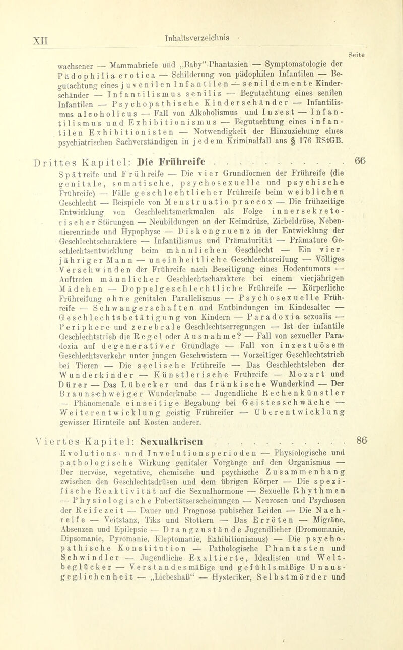 Seite wachsener — Mammabriefe und „Baby-Phantasien — Symptomatologie der Pädophilia erotica — Schilderung von pädophilen Infantilen — Be- gutachtung eines juvenil e nlnfantilen — senildemente Kinder- schänder — Infantilismus senilis — Begutachtung eines senilen Infantilen — Psychopathische Kinderschänder — Infantilis- mus alcoholicus — Fall von Alkoholismus und Inzest — Infan- tilen Exhibitionisten — Notwendigkeit der Hinzuziehung eines psychiatrischen Sachverständigen in jedem Kriminalfall aus § 176 RStGB. Drittes Kapitel: Die Frühreife 66 Spätreife und Frühreife — Die vier Grundformen der Frühreife (die genitale, somatische, psychosexuelle und psychische Frühreife) — Fälle geschlechtlicher Frühreife beim weiblichen Geschlecht — Beispiele von Menstruatio praecox — Die frühzeitige Entwicklung von Geschlechtsmerkmalen als Folge innersekreto- rischer Störungen — Neubildungen an der Keimdrüse, Zirbeldrüse, Neben- nierenrinde und Hypophyse — Diskongruenz in der Entwicklung der Geschlechtscharaktere — Infantilismus und Prämaturität — Prämature Ge- schlechtsentwicklung beim männlichen Geschlecht — Ein v i er- jähr ige r M a n n — uneinheitliche Geschlechtsreifung — Völliges Verschwinden der Frühreife nach Beseitigung eines Hodentumors — Auftreten männlicher Geschlechtscharaktere bei einem vierjährigen Mädchen — Doppelgeschlechtliche Frühreife — Körperliche Frühreifung ohne genitalen Parallelismus — Psychosexuelle Früh- reife — Schwangerschaften und Entbindungen im Kindcsalter — Geschlechtsbetätigung von Kindern — Paradoxia sexualis — Periphere und zerebrale Geschlechtserregungen — Ist der infantile Geschlechtstrieb die Regel oder Ausnahme? — Fall von sexueller Para- doxia auf degenerativer Grundlage — Fall von inzestuösem Geschlechtsverkehr unter jungen Geschwistern — Vorzeitiger Geschlechtstrieb bei Tieren — Die seelische Frühreife — Das Geschlechtsleben der Wunderkinder — Künstlerische Frühreife — Mozart und Dürer — Das Lübecker und das fränkische Wunderkind — Der Braun s-chweiger Wunderknabe — Jugendliche Rechenkünstler — Phänomenale einseitige Begabung bei Geistesschwäche — Weiterentwicklung geistig Frühreifer — Überentwicklung gewisser Hirnteile auf Kosten anderer. Viertes Kapitel: Sexualkrisen 86 Evolutions - und Involutionsperioden — Physiologische und pathologische Wirkung genitaler Vorgänge auf den Organismus — Der nervöse, vegetative, chemische und psychische Zusammenhang zwischen den Geschlechtsdrüsen und dem übrigen Körper — Die spezi- fische Reaktivität auf die Sexualhormone — Sexuelle Rhythmen — Physiologische Pubertätserscheinungen — Neurosen und Psychosen der Reifezeit — Dauer und Prognose pubischer Leiden — Die Nach- reife — Veitstanz, Tiks und Stottern — Das Erröten — Migräne, Absenzen und Epilepsie — Drangzustände Jugendlicher (Dromomanie, Dipsomanie, Pyromanie, Kleptomanie, Exhibitionismus) — Die psycho- pathische Konstitution — Pathologische Phantasten und Schwindler — Jugendliche Exaltierte, Idealisten und Welt- beglücker — Verstandes mäßige und g e f ü h 1 s mäßige Unaus- geglichenheit — „Liebeshaß — Hysteriker, Selbstmörder und