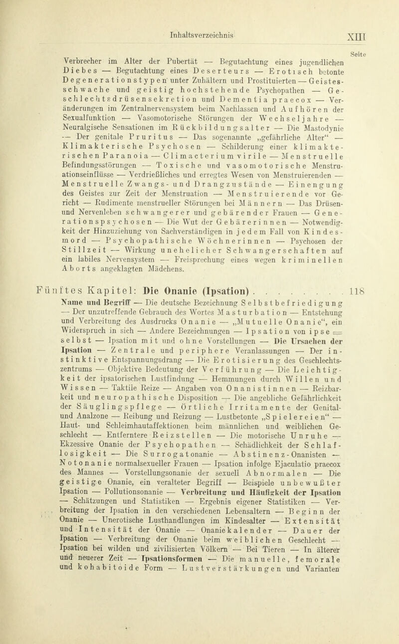 Seite Verbrecher im Alter der Pubertät — Begutachtung eines jugendlichen Diebes — Begutachtung eines Deserteurs — Erotisch betonte Degenerationstypen' unter Zuhältern und Prostituierten — Geistes- schwache und geistig hochstehende Psychopathen — G e - schlechtsdrüsensekretion und Dementia praecox — Ver- änderungen im Zentralnervensystem beim Nachlassen und Aufhören der Sexualfunktion — Vasomotorische Störungen der Wechseljahre — Neuralgische Sensationen im Rück bildungsalter — Die Mastodynie — Der genitale Pruritus — Das sogenannte „gefährliche Alter — Klimakterische Psychosen — Schilderung einer k 1 i m a k t e - rischen Paranoia — Climacteriumvirile — Menstruelle Befindungsstörungen — Toxische und vasomotorische Menstru- ationseinflüsse — Verdrießliches und erregtes Wesen von Menstruierenden — Menstruelle Zwangs - und Drangzustände — Einengung des Geistes zur Zeit der Menstruation — Menstruierende vor Ge- richt — Rudimente menstrueller Störungen bei Männern — Das Drüsen- und Nervenleben schwangerer und gebärender Frauen — Gene- rationspsychosen — Die Wut der Gebärerinnen — Notwendig- keit der Hinzuziehung von Sachverständigen in jedem Fall von Kindes- mord — Psychopathische Wöchnerinnen — Psychosen der Stillzeit — Wirkung unehelicher Schwangerschaften auf ein labiles Nervensystem — Freisprechung eines wegen kriminellen Aborts angeklagten Mädchens. Fünftes Kapitel: Die Onanie (Ipsation) Iis Name und Begriff — Die deutsche Bezeichnung Selbstbefriedigung — Der unzutreffende Gebrauch des Wortes Masturbation — Entstehung und Verbreitung des Ausdrucks Onanie — „Mutuelle Onani e, ein Widerspruch in sich — Andere Bezeichnungen — Ipsation von i p s e .— selbst — Ipsation m i t und ohne Vorstellungen — Die Ursachen der Ipsation — Zentrale und periphere Veranlassungen — Der i n - s t i n k t i v e Entspannungsdrang — Die Erotisierung des Geschlechts- zentrums — Objektive Bedeutung der Verführung — Die Leichtig- keit der ipsatorischen Lustfindung — Hemmungen durch Willen und Wissen — Taktile Reize — Angaben von Onanistinnen — Reizbar- keit und neuropathische Disposition — Die angebliche Gefährlichkeit der Säuglingspflege — Örtliche Irritamente der Genital- und Analzone — Keibung und Reizung — Lustbetonte „Spielereien — Haut- und Schleimhautaffektionen beim männlichen und weiblichen Ge- schlecht — Entferntere Reizstellen — Die motorische Unruhe — Ekzessive Onanie der Psychopathen — Schädlichkeit der Schlaf- losigkeit — Die Surrogat onanie — Abstinenz - Onanisten — Notonanie normalsexueller Frauen — Ipsation infolge Ejaculatio praecox des Mannes — Vorstellungsonanie der sexuell Abnormalen — Die geistige Onanie, ein veralteter Begriff — Beispiele unbewußter Ipsation — Pollutionsonanie — Verbreitung und Häufigkeit der Ipsation — Schätzungen und Statistiken — Ergebnis eigener Statistiken — Ver- ,,,, breitung der Ipsation in den verschiedenen Lebensaltern — Beginn der Onanie — Unerotische Lusthandlungen im Kindesalter — Extensität und Intensität der Onanie — Onaniekalender — Dauer der Ipsation — Verbreitung der Onanie beim weiblichen Geschlecht — Ipsation bei wilden und zivilisierten Völkern — Bei Tieren — In ältere* und neuerer Zeit — Ipsationsformen - Die manuelle, femorale und kohabitoide Form — Lustverstätkungen und Varianten