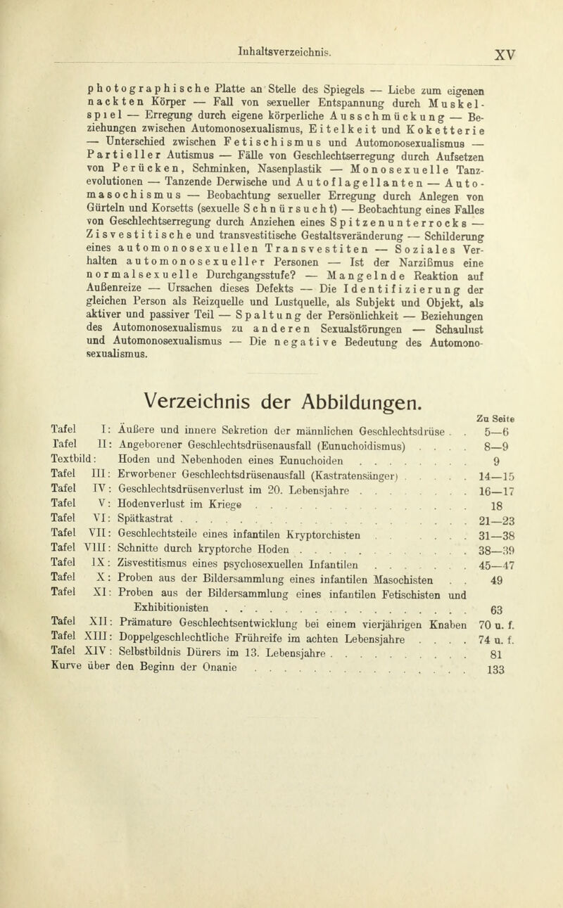 photographische Platte an Stelle des Spiegels — Liebe zum eigenen nackten Körper — Fall von sexueller Entspannung durch Muskel- spiel — Erregung durch eigene körperliche Ausschmückung — Be- ziehungen zwischen Automonosexualismus, Eitelkeit und Koketterie — Unterschied zwischen Fetischismus und Automonosexualismus — Partieller Autismus — Fälle von Geschlechtserregung durch Aufsetzen von Perücken, Schminken, Nasenplastik — Monosexuelle Tanz- evolutionen — Tanzende Derwische und Autoflagellanten — Auto- masochismus — Beobachtung sexueller Erregung durch Anlegen von Gürteln und Korsetts (sexuelle Schnürsucht) — Beobachtung eines Falles von Geschlechtserregung durch Anziehen eines Spitzenunterrocks — Zisvestitische und transvestitische Gestaltsveränderung — Schilderung eines automonosexuellen Transvestiten — Soziales Ver- halten automonosexueller Personen — Ist der Narzißmus eine normalsexuelle Durchgangsstufe? — Mangelnde Reaktion auf Außenreize — Ursachen dieses Defekts — Die Identifizierung der gleichen Person als Reizquelle und Lustquelle, als Subjekt und Objekt, als aktiver und passiver Teil — Spaltung der Persönlichkeit — Beziehungen des Automonosexualismus zu anderen Sexualstörungen — Schaulust und Automonosexualismus — Die negative Bedeutung des Automono- sexualismus. Verzeichnis der Abbildungen. Zu Seite Tafel I: Äußere und innere Sekretion der männlichen Geschlechtsdrüse . . 5—6 Tafel II: Angeborener Geschlechtsdrüsenausfall (Eunuchoidismus) .... 8—9 Textbild: Hoden und Nebenhoden eines Eunuchoiden 9 Tafel III: Erworbener Geschlechtsdrüsenausfall (Kastratensänger) 14—15 Tafel IV: Geschlechtsdrüsenverlust im 20. Lebensjahre 16—17 Tafel V: Hodenverlust im Kriege 18 Tafel VI: Spätkastrat 21—23 Tafel VII: Geschlechtsteile eines infantilen Kryptorchisten 31—38 Tafel V1H: Schnitte durch kryptorche Hoden 38—39 Tafel IX: Zisvestitismus eines psychosexuellen Infantilen 45—47 Tafel X: Proben aus der Bildersammlung eines infantilen Masochisten . . 49 Tafel XI: Proben aus der Bildersammlung eines infantilen Fetischisten und Exhibitionisten . 63 Tafel XII: Prämature Gesehlechtsentwicklung bei einem vierjährigen Knaben 70 u. f. Tafel XIU: Doppelgeschlechtliche Frühreife im achten Lebensjahre . . . . 74 u. f. Tafel XIV: Selbstbildnis Dürers im 13. Lebensjahre 81 Kurve über den Beginn der Onanie 133