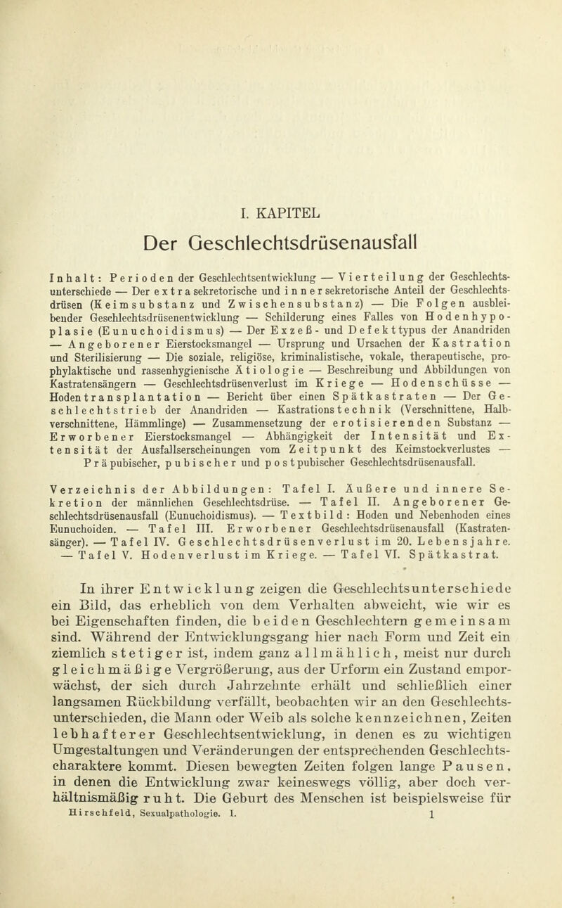 L KAPITEL Der Geschlechtsdrüsenausfall Inhalt: Perioden der Geschlechtsentwicklung — Vierteilung der Geschlechts- unterschiede — Der extra sekretorische und inner sekretorische Anteil der Geschlechts- drüsen (Eeimsubstanz und Zwischensubstanz) — Die Folgen ausblei- bender Geschlechtsdrüsenentwicklung — Schilderung eines Falles von Hodenhypo- plasie (Eunuchoidismus) — Der Exzeß- und Defekttypus der Anandriden — Angeborener Eierstocksmangel — Ursprung und Ursachen der Kastration und Sterilisierung — Die soziale, religiöse, kriminalistische, vokale, therapeutische, pro- phylaktische und rassenhygienische Ätiologie — Beschreibung und Abbildungen von Kastratensängern — Geschlechtsdrüsenverlust im Kriege — Hodenschüsse — Hodentransplantation — Bericht über einen Spätkastraten — Der Ge- schlechtstrieb der Anandriden — Kastrations t e c h n i k (Verschnittene, Halb- verschnittene, Hämmlinge) — Zusammensetzung der erotisierenden Substanz — Erworbener Eierstocksmangel — Abhängigkeit der Intensität und E x - tensität der Ausfallserscheinungen vom Zeitpunkt des Keimstockverlustes — Prä pubischer, pubischer und p o s t pubischer Geschlechtsdrüsenausfall. Verzeichnis der Abbildungen: Tafel I. Äußere und innere Se- kretion der männlichen Geschlechtsdrüse. — Tafel II. Angeborener Ge- schlechtsdrüsenausfall (Eunuchoidismus). — Textbild: Hoden und Nebenhoden eines Eunuchoiden. — Tafel III. Erworbener Geschlechtsdrüsenausfall (Kastraten- sänger). — Tafel IV. Geschlechtsdrüsenverlust im 20. Lebensjahre. — Tafel V. Hodenverlust im Kriege. — Tafel VI. Spätkastrat. In ihrer Entwicklung zeigen die Geschlechtsunterschiede ein Bild, das erheblich von dem Verhalten abweicht, wie wir es bei Eigenschaften finden, die beiden Geschlechtern gemeinsam sind. Während der Entwicklungsgang hier nach Form und Zeit ein ziemlich stetiger ist, indem ganz allmählich, meist nur durch gleichmäßige Vergrößerung, aus der Urform ein Zustand empor- wächst, der sich durch Jahrzehnte erhält und schließlich einer langsamen Kückbildung verfällt, beobachten wir an den Geschlechts- unterschieden, die Mann oder Weib als solche kennzeichnen, Zeiten lebhafterer Geschlechtsentwicklung, in denen es zu wichtigen Umgestaltungen und Veränderungen der entsprechenden Geschlechts- charaktere kommt. Diesen bewegten Zeiten folgen lange Pausen, in denen die Entwicklung zwar keineswegs völlig, aber doch ver- hältnismäßig ruht. Die Geburt des Menschen ist beispielsweise für