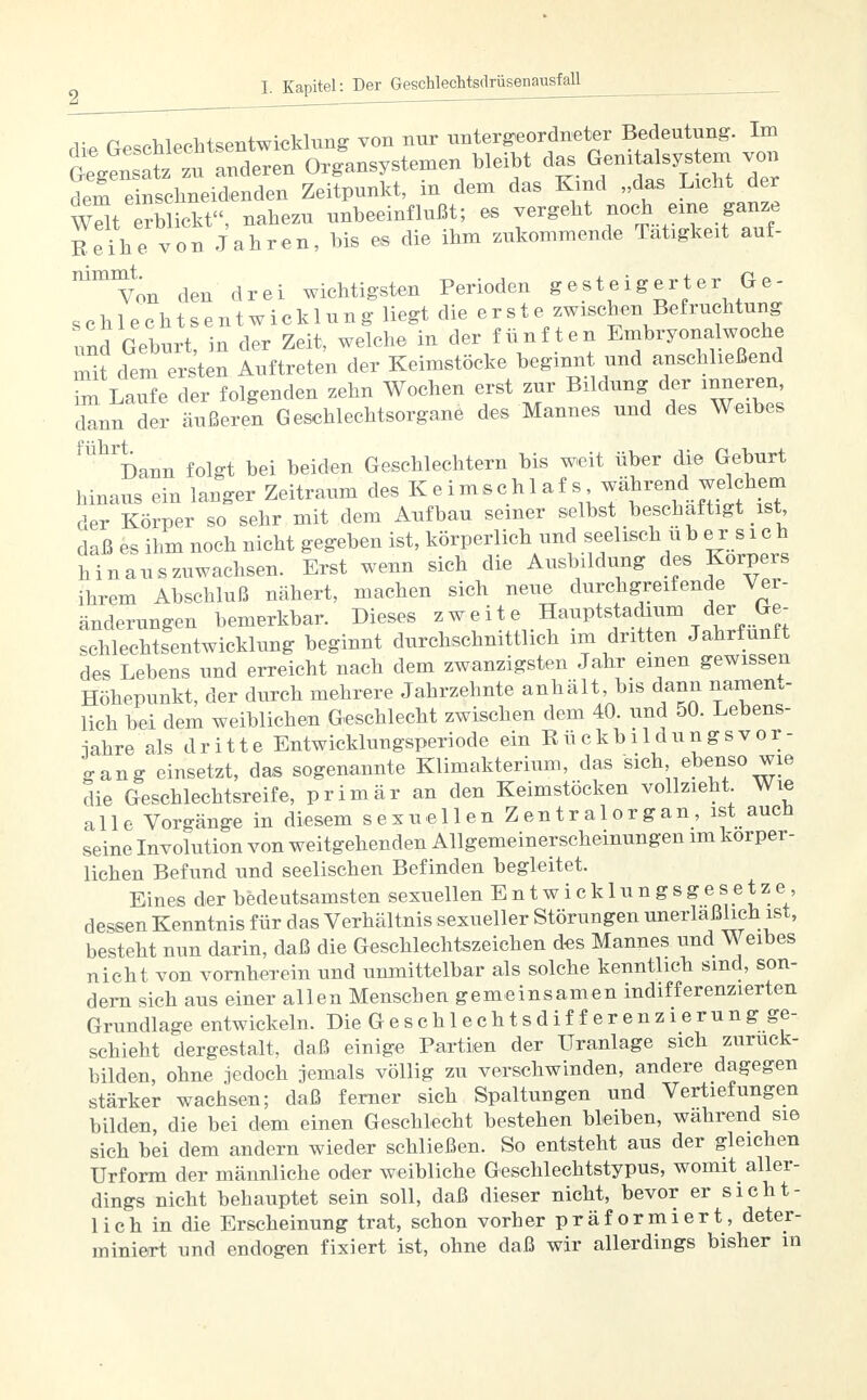 n^hlPohtsentwicklung von nur untergeordneter Bedeutung. Im tgenl^Zl Orglnsystemen bleibt das Genitalsystem von dem e nschneidenden Zeitpunkt, in dem das Kind „das wSt erblickt, nahezu unbeeinflußt; es vergeht noch eine ganze Reihe von Jahren, bis es die ihm zukommende Tätigkeit auf- vnn den drei wichtigsten Perioden gesteigerter Ge- schlechtsentwicklung liegt die e r s t e zwischen Befruchtung Zd Geburt in der Zeit, welche in der fünften Embryonalwoche mit dem ersten Auftreten der Keimstöcke beginnt und anschließend 2LaSe der folgenden zehn Wochen erst zur Bildung der inneren dann der äußeren Geschlechtsorgane des Mannes und des Weibes  ^ann folgt bei beiden Geschlechtern bis weit über die Geburt hinaus ein langer Zeitraum des Keimschlaf s während welchem der Körper so sehr mit dem Aufbau seiner selbst beschäftigt ist, daß es ihm noch nicht gegeben ist, körperlich und scel^ch u l) ersieh hinauszuwachsen. Erst wenn sich die Ausbildung des Korpers ihrem Abschluß nähert, machen sich neue durchgreifende Ver- änderungen bemerkbar. Dieses zweite Hauptstadium der Ge- schlechtsentwicklung beginnt durchschnittlich im dritten Jahrfünft des Lebens und erreicht nach dem zwanzigsten Jahr einen gewissen Höhepunkt, der durch mehrere Jahrzehnte anhält, bis dann nament- lich bei dem weiblichen Geschlecht zwischen dem 40. und 50. Lebens- wahre als dritte Entwicklungsperiode ein RückbildungsVor- gang einsetzt, das sogenannte Klimakterium, das sich ebenso wie die Geschlechtsreife, primär an den Keimstöcken vollzieht Wie alle Vorgänge in diesem sexuellen Zentralorgan, ist auch seine Involution von weitgehenden Aligemeinerscheinungen im körper- lichen Befund und seelischen Befinden begleitet. Eines der bedeutsamsten sexuellen Entwicklungsgesetze, dessen Kenntnis für das Verhältnis sexueller Störungen unerläßlich ist, besteht nun darin, daß die Geschlechtszeichen des Mannes und Weibes nicht von vornherein und unmittelbar als solche kenntlich sind, son- dern sich aus einer allen Menschen gemeinsamen indifferenzierten Grundlage entwickeln. Die Geschlechtsdifferenzierung ge- schieht dergestalt, daß einige Partien der Uranlage sich zuruck- bilden, ohne jedoch jemals völlig zu verschwinden, andere dagegen stärker wachsen; daß ferner sich Spaltungen und Vertiefungen bilden, die bei dem einen Geschlecht bestehen bleiben, wahrend sie sich bei dem andern wieder schließen. So entsteht aus der gleichen Urform der männliche oder weibliche Geschlechtstypus, womit aller- dings nicht behauptet sein soll, daß dieser nicht, bevor er sicht- lich in die Erscheinung trat, schon vorher präformiert, deter- miniert und endogen fixiert ist, ohne daß wir allerdings bisher in