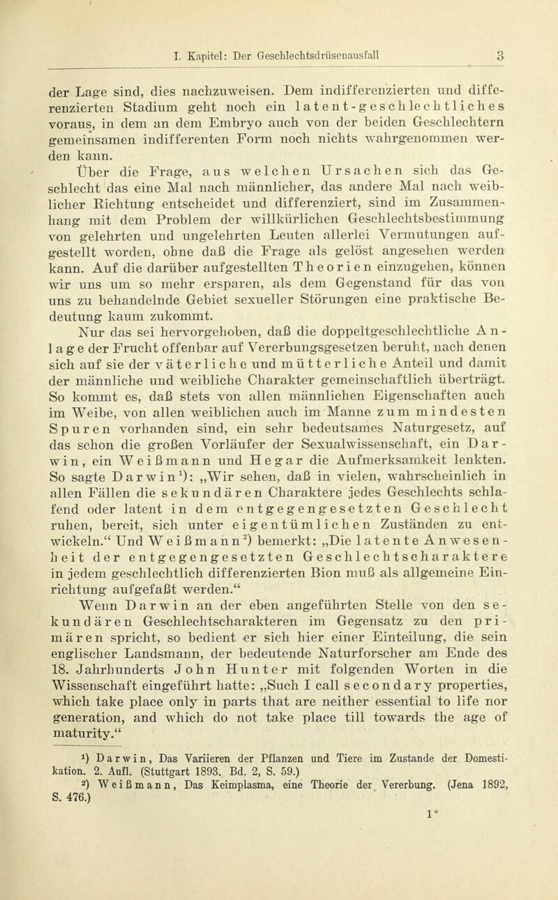 der Lage sind, dies nachzuweisen. Dem indifferenzierten und diffe- renzierten Stadium geht noch ein latent-geschlechtliches voraus, in dem an dem Embryo auch von der beiden Geschlechtern gemeinsamen indifferenten Form noch nichts wahrgenommen wer- den kann. Über die Frage, aus welchen Ursachen sich das Ge- schlecht das eine Mal nach männlicher, das andere Mal nach weib- licher Richtung entscheidet und differenziert, sind im Zusammen- hang mit dem Problem der willkürlichen Geschlechtsbestimmung von gelehrten und ungelehrten Leuten allerlei Vermutungen auf- gestellt worden, ohne daß die Frage als gelöst angesehen werden kann. Auf die darüber aufgestellten Theorien einzugehen, können wir uns um so mehr ersparen, als dem Gegenstand für das von uns zu behandelnde Gebiet sexueller Störungen eine praktische Be- deutung kaum zukommt. Nur das sei hervorgehoben, daß die doppeltgeschlechtliche An- lage der Frucht offenbar auf Vererbungsgesetzen beruht, nach denen sich auf sie der väterliche und mütterliche Anteil und damit der männliche und weibliche Charakter gemeinschaftlich überträgt. So kommt es, daß stets von allen männlichen Eigenschaften auch im Weibe, von allen weiblichen auch im Manne zum mindesten Spuren vorhanden sind, ein sehr bedeutsames Naturgesetz, auf das schon die großen Vorläufer der Sexualwissenschaft, ein Dar- win, ein Weißmann und He gar die Aufmerksamkeit lenkten. So sagte Darwin1): „Wir sehen, daß in vielen, wahrscheinlich in allen Fällen die sekundären Charaktere jedes Geschlechts schla- fend oder latent in dem entgegengesetzten Geschlecht ruhen, bereit, sich unter eigentümlichen Zuständen zu ent- wickeln. Und Weißmann2) bemerkt: „Die latente Anwesen- heit der entgegengesetzten Geschlechtseharaktere in jedem geschlechtlich differenzierten Bion muß als allgemeine Ein- richtung aufgefaßt werden. Weim Darwin an der eben angeführten Stelle von den se- kundären Geschlechtscharakteren im Gegensatz zu den pri- mären spricht, so bedient er sich hier einer Einteilung, die sein englischer Landsmann, der bedeutende Naturforscher am Ende des 18. Jahrhunderts John Hunter mit folgenden Worten in die Wissenschaft eingeführt hatte: „Such I call secondary properties, which take place only in parts that are neither essential to life nor generation, and which do not take place tili towards the age of maturity. x) Darwin, Das Variieren der Pflanzen und Tiere im Zustande der Domesti- kation. 2. Aufl. (Stuttgart 1893. Bd. 2, S. 59.) 2) Weißmann, Das Keimplasma, eine Theorie der Vererbung. (Jena 1892, S. 476.) 1*