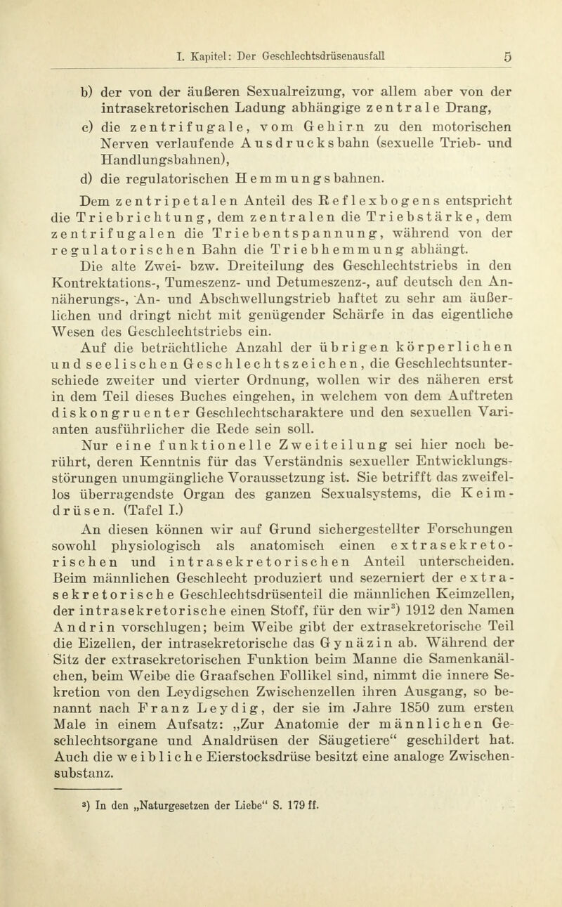 b) der von der äußeren Sexualreizung, vor allem aber von der intrasekretorischen Ladung abhängige zentrale Drang, c) die zentrifugale, vom Gehirn zu den motorischen Nerven verlaufende Ausdrucksbahn (sexuelle Trieb- und Handlungsbahnen), d) die regulatorischen Hemmungsbahnen. Dem zentripetalen Anteil des Reflexbogens entspricht die Triebrichtung, dem zentralen die Triebstärke, dem zentrifugalen die Triebentspannung, während von der regulatorischen Bahn die Triebhemmung abhängt. Die alte Zwei- bzw. Dreiteilung des Geschlechtstriebs in den Kontrektations-, Tumeszenz- und Detumeszenz-, auf deutsch den An- näherungs-, An- und Abschwellungstrieb haftet zu sehr am äußer- lichen und dringt nicht mit genügender Schärfe in das eigentliche Wesen des Geschlechtstriebs ein. Auf die beträchtliche Anzahl der übrigen körperlichen und seelischen Geschlechtszeichen, die Geschlechtsunter- schiede zweiter und vierter Ordnung, wollen wir des näheren erst in dem Teil dieses Buches eingehen, in welchem von dem Auftreten diskongruenter Geschlechtscharaktere und den sexuellen Vari- anten ausführlicher die Rede sein soll. Nur eine funktionelle Zweiteilung sei hier noch be- rührt, deren Kenntnis für das Verständnis sexueller Entwicklungs- störungen unumgängliche Voraussetzung ist. Sie betrifft das zweifel- los überragendste Organ des ganzen Sexualsystems, die Keim- drüsen. (Tafel I.) An diesen können wir auf Grund sichergestellter Forschungen sowohl physiologisch als anatomisch einen extrasekreto- rischen und intrasekretorischen Anteil unterscheiden. Beim männlichen Geschlecht produziert und sezerniert der extra- sekretorische Geschlechtsdrüsenteil die männlichen Keimzellen, der intrasekretorische einen Stoff, für den wir3) 1912 den Namen Andrin vorschlugen; beim Weibe gibt der extrasekretorische Teil die Eizellen, der intrasekretorische das G y n ä z i n ab. Während der Sitz der extrasekretorischen Funktion beim Manne die Samenkanäl- chen, beim Weibe die Graafschen Follikel sind, nimmt die innere Se- kretion von den Leydigschen Zwischenzellen ihren Ausgang, so be- nannt nach Franz Leydig, der sie im Jahre 1850 zum ersten Male in einem Aufsatz: „Zur Anatomie der männlichen Ge- schlechtsorgane und Analdrüsen der Säugetiere geschildert hat. Auch die weibliche Eierstocksdrüse besitzt eine analoge Zwischen- substanz. 3) In den „Naturgesetzen der Liebe S. 179 ff.