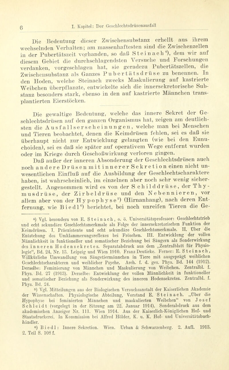 Die Bedeutung dieser Zwischensubstanz erhellt aus ihrem wechselnden Verhalten; am massenhaftesten sind die Zwischenzellen in der Pubertätszeit vorhanden, so daß St ei nach4), dem wir auf diesem Gebiet die durchschlagendsten Versuche und Forschungen verdanken, vorgeschlagen hat, sie geradezu Pubertätszellen, die Zwischensubstanz als Ganzes Pubertätsdrüse zu benennen. In den Hoden, welche Steinach zwecks Maskulierung auf kastrierte Weibchen überpflanzte, entwickelte sich die innersekretorische Sub- stanz besonders stark, ebenso in den auf kastrierte Männchen trans- plantierten Eierstöcken. Die gewaltige Bedeutung, welche das innere Sekret der Ge- schlechtsdrüsen auf den ganzen Organismus hat, zeigen am deutlich- sten die Ausfallserscheinungen, welche man bei Menschen und Tieren beobachtet, denen die Keimdrüsen fehlen, sei es daß sie überhaupt nicht zur Entwicklung gelangten (wie bei den Eunu- choiden), sei es daß sie später auf operativem Wege entfernt wurden oder im Kriege durch Geschoßwirkung verloren gingen. Daß außer der inneren Absonderung der G eschlechtsdrüsen aucli noch andereDrüsenmitinnererSekretion einen nicht un- wesentlichen Einfluß auf die Ausbildung der Geschlechtscharaktere haben, ist wahrscheinlich, im einzelnen aber noch sehr wenig sicher- gestellt. Angenommen wird es von der S childdrüse, der Thy- musdrüse, der Zirbeldrüse und den Nebennieren, vor allem aber von der Hypophyse5) (Hirnanhang), nach deren Ent- fernung, wie Biedl6) berichtet, bei noch unreifen Tieren die Ge- 4) Vgl. besonders von E. St ein ach, o. ö. Universitätsprofessor: Geschlechtstrieb und echt sekundäre Geschlechtsmerkmale als Folge der innersekretorischen Funktion der Keimdrüsen. I. Präexistente und echt sekundäre Geschlechtsmerkmale. II. Uber die Entstehung des Umklammerungsreflexes bei Fröschen. III. Entwicklung der vollen Männlichkeit in funktioneller und somatischer Beziehung bei Säugern als Sonderwirkung des inneren Hodensekretes. Separatabdruck aus dem „Zentralblatt für Physio- logie, Bd. 24, Nr. 13. Leipzig und Wien 1910. FranzDeuticke. Ferner: E. Steinach, Willkürliche Umwandlung von Säugetiermännchen in Tiere mit ausgeprägt weiblichen Geschlechtscharakteren und weiblicher Psyche. Arch. f. d. ges. Phys. Bd. 144 (1912). Derselbe: Feminierung von Männchen und Maskulierung von Weibchen. Zentralbl. f. Phys. Bd. 27 (1913). Derselbe: Entwicklung der vollen Männlichkeit in funktioneller und somatischer Beziehung als Sonderwirkung des inneren Hodensekretes. Zentralbl. f. Phys. Bd. 24. 5) Vgl. Mitteilungen aus der Biologischen Versuchsanstalt der Kaiserlichen Akademie der Wissenschaften. Physiologische Abteilung, Vorstand E. S t e i n a c h. „Über die Hypophyse bei feminierten Männchen und maskulierten Weibchen von Josef Schlei dt (vorgelegt in der Sitzung am 22! Januar 1914). Sonderabdruck aus dem akademischen Anzeiger Nr. 111. Wien 1914. Aus der Kaiserlich-Königlichen Hof- und Staatsdruckerei. In Kommission bei Alfred Holder, K. u. K. Hof- und Universitätsbuch- händler. u) Biedl: Innere Sekretion. Wien. Urban & Schwarzenberg. 2. Aufl. 1913. 2. Teil S. 108 f.