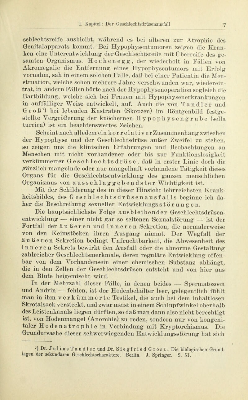 schlechtsreife ausbleibt, während es bei älteren zur Atrophie des Genitalapparats kommt. Bei Hypopkysentumoren zeigen die Kran- ken eine Unterentwicklung der Geschlechtsteile mit Überreife des ge- samten Organismus. Hochenegg, der wiederholt in Fällen von Akromegalie die Entfernung eines Hypophysentumors mit Erfolg vornahm, sah in einem solchen Falle, daß bei einer Patientin die Men- struation, welche schon mehrere Jahre verschwunden war, wiederein- trat, in andern Fällen hörte nach der Hypophysenoperation sogleich die Bartbildung, welche sich bei Frauen mit Hypophysenerkrankungen in auffälliger Weise entwickelt, auf. Auch die von T a n d 1 e r und Groß7) bei lebenden Kastraten (Skopzen) im Böntgenbild festge- stellte Vergrößerung der knöchernen Hypophysengrube (sella turcica) ist ein beachtenswertes Zeichen. Scheint nach alledem ein kor relativ er Zusammenhang zwischen der Hypophyse und der Geschlechtsdrüse außer Zweifel zu stehen, so zeigen uns die klinischen Erfahrungen und Beobachtungen an Menschen mit nicht vorhandener oder bis zur Funktionslosigkeit verkümmerter Geschlechtsdrüse, daß in erster Linie doch die gänzlich mangelnde oder nur mangelhaft vorhandene Tätigkeit dieses Organs für die Geschlechtsentwicklung des ganzen menschlichen Organismus von ausschlaggebendster Wichtigkeit ist. Mit der Schilderung des in dieser Hinsicht lehrreichsten Krank- heitsbildes, des Geschlechtsdrüsenausfalls beginne ich da- her die Beschreibung sexueller EntwicklungsStörungen. Die hauptsächlichste Folge ausbleibender Geschlechtsdrüsen- entwicklung — einer nicht gar so seltenen Sexualstörung — ist der Fortfall der äußeren und inneren Sekretion, die normalerweise von den Keimstöcken ihren Ausgang nimmt. Der Wegfall der äußeren Sekretion bedingt Unfruchtbarkeit, die Abwesenheit des inneren Sekrets bewirkt den Ansfall oder die abnorme Gestaltung zahlreicher Geschlechtsmerkmale, deren reguläre Entwicklung offen- bar von dem Vorhandensein einer chemischen Substanz abhängt, die in den Zellen der Geschlechtsdrüsen entsteht und von hier aus dem Blute beigemischt wird. In der Mehrzahl dieser Fälle, in denen beides — Spermatozoen und Andrin — fehlen, ist der Hodenbehälter leer, gelegentlich fühlt man in ihm verkümmerte Testikel, die auch bei dem inhaltlosen Skrotalsack versteckt, und zwar meist in einem Schlupfwinkel oberhalb des Leistenkanals liegen dürften, so daß man dann also nicht berechtigt ist, von Hodenmangel (Anorchie) zu reden, sondern nur von kongeni- taler Hodenatrophie in Verbindung mit Kryptorchismus. Die Grundursache dieser schwerwiegenden Entwicklungsstörung hat sich 7)Dr. JuliusTandler und Dr. S i e g f r i e d G r o s z : Die biologischen Grund- lagen der sekundären Geschlechtscharaktere. Berlin. J. Springer. S. 51.