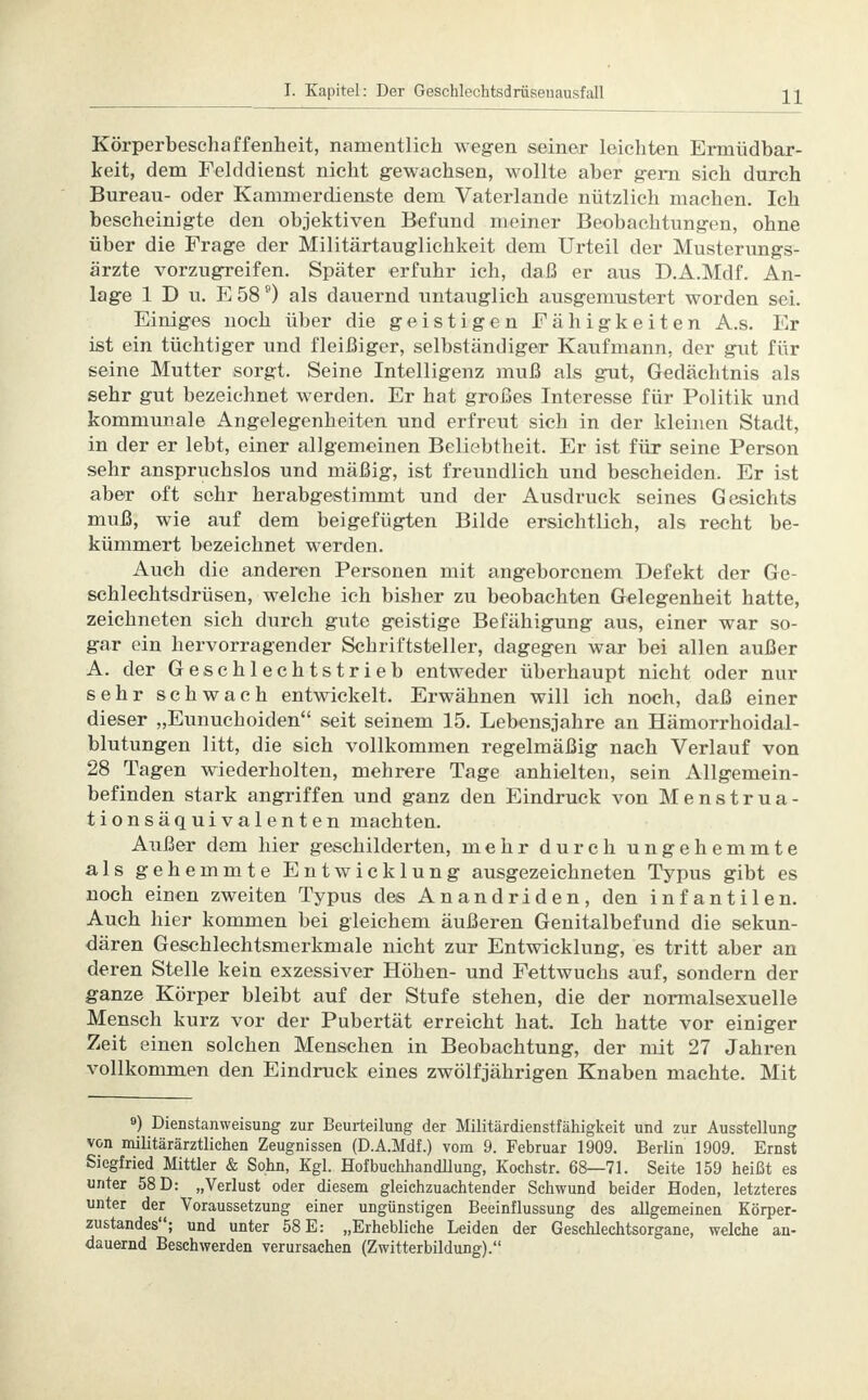Körperbeschaffenheit, namentlich wegen seiner leichten Ermüdbar- keit, dem Felddienst nicht gewachsen, wollte aber gern sich durch Bureau- oder Kammerdienste dem Vaterlande nützlich machen. Ich bescheinigte den objektiven Befund meiner Beobachtungen, ohne über die Frage der Militärtauglichkeit dem Urteil der Musterungs- ärzte vorzugreifen. Später erfuhr ich, daß er aus D.A.Mdf. An- lage 1 D u. E 589) als dauernd untauglich ausgemustert worden sei. Einiges noch über die geistigen Fähigkeiten A.s. Er ist ein tüchtiger und fleißiger, selbständiger Kaufmann, der gut für seine Mutter sorgt. Seine Intelligenz muß als gut, Gedächtnis als sehr gut bezeichnet werden. Er hat großes Interesse für Politik und kommunale Angelegenheiten und erfreut sich in der kleinen Stadt, in der er lebt, einer allgemeinen Beliebtheit. Er ist für seine Person sehr anspruchslos und mäßig, ist freundlich und bescheiden. Er ist aber oft sehr herabgestimmt und der Ausdruck seines Gesichts muß, wie auf dem beigefügten Bilde ersichtlich, als recht be- kümmert bezeichnet werden. Auch die anderen Personen mit angeborenem Defekt der Ge- schlechtsdrüsen, welche ich bisher zu beobachten Gelegenheit hatte, zeichneten sich durch gute geistige Befähigung aus, einer war so- gar ein hervorragender Schriftsteller, dagegen war bei allen außer A. der Geschlechtstrieb entweder überhaupt nicht oder nur sehr schwach entwickelt. Erwähnen will ich noch, daß einer dieser „Eunuchoiden seit seinem 15. Lebensjahre an Hämorrhoidal- blutungen litt, die sich vollkommen regelmäßig nach Verlauf von 28 Tagen wiederholten, mehrere Tage anhielten, sein Allgemein- befinden stark angriffen und ganz den Eindruck von Menstrua- tionsäquivalenten machten. Außer dem hier geschilderten, mehr durch ungehemmte als gehemmte Entwicklung ausgezeichneten Typus gibt es noch einen zweiten Typus des Anandriden, den infantilen. Auch hier kommen bei gleichem äußeren Genitalbefund die sekun- dären Geschlechtsmerkmale nicht zur Entwicklung, es tritt aber an deren Stelle kein exzessiver Höhen- und Fettwuchs auf, sondern der ganze Körper bleibt auf der Stufe stehen, die der normalsexuelle Mensch kurz vor der Pubertät erreicht hat. Ich hatte vor einiger Zeit einen solchen Menschen in Beobachtung, der mit 27 Jahren vollkommen den Eindruck eines zwölfjährigen Knaben machte. Mit 9) Dienstanweisung zur Beurteilung der Militärdienstfähigkeit und zur Ausstellung von militärärztlichen Zeugnissen (D.A.Mdf.) vom 9. Februar 1909. Berlin 1909. Ernst Siegfried Mittler & Sohn, Kgl. Hofbuchhandllung, Kochstr. 68—71. Seite 159 heißt es unter 58 D: „Verlust oder diesem gleichzuachtender Schwund beider Hoden, letzteres unter der Voraussetzung einer ungünstigen Beeinflussung des allgemeinen Körper- zustandes; und unter 58 E: „Erhebliche Leiden der Geschlechtsorgane, welche an- dauernd Beschwerden verursachen (Zwitterbildung).