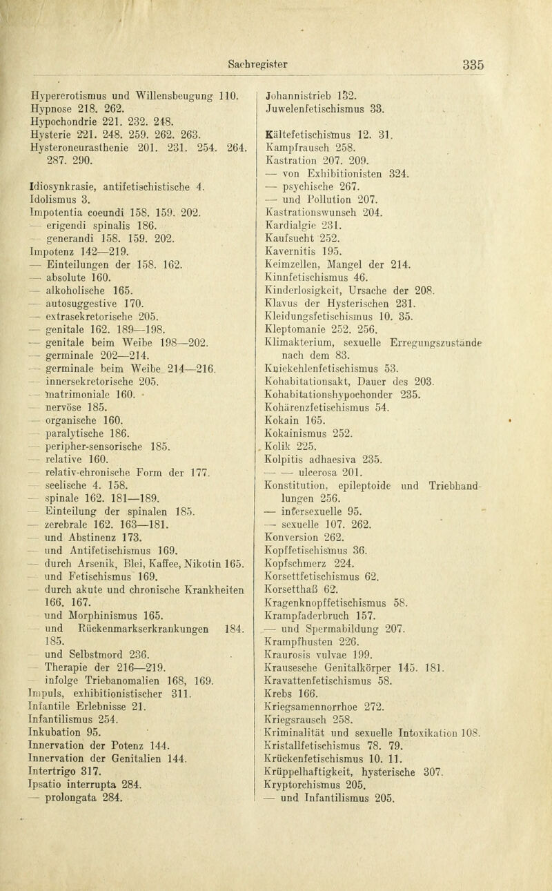 Hypererotismus und Willensbeugung 110. Hypnose 218. 262. Hypochondrie 221. 232. 248. Hysterie 221. 248. 259. 262. 263. Hysteroneurasthenie 201. 231. 254. 264. 287. 290. Idiosynkrasie, antifetischistische 4. Idolismus 3. Impotentia coeundi 158. 159. 202. — erigendi spinalis 186. - generandi 158. 159. 202. Impotenz 142—219. — Einteilungen der 158. 162. — absolute 160. — alkoholische 165. — autosuggestive 170. — extrasekretorische 205. — genitale 162. 189—198. — genitale beim Weibe 198—202. — germinale 202—214. - germinale beim Weibe 214—216. innersekretorische 205. — matrimoniale 160. — nervöse 185. — organische 160. paralytische 186. - peripher-sensorische 185. — relative 160. relativ-chronische Form der 177. seelische 4. 158. spinale 162. 181—189. Einteilung der spinalen 185. - zerebrale 162. 163—181. - und Abstinenz 173. und Antifetischismus 169. - durch Arsenik, Blei, Kaffee, Nikotin 165. und Fetischismus 169. durch akute und chronische Krankheiten 166. 167. - und Morphinismus 165. und Rückenmarkserkrankungen 184. 185. und Selbstmord 236. - Therapie der 216—219. infolge Triebanomalien 168, 169. Impuls, exhibitionistischer 311. Infantile Erlebnisse 21. Infantilismus 254. Inkubation 95. Innervation der Potenz 144. Innervation der Genitalien 144. Intertrigo 317. Ipsatio interrupta 284. — prolongata 284. Johannistrieb 132. Juwelenfetischismus 33. Kältefetischismus 12. 31. Kampfrausch 258. Kastration 207. 209. — von Exhibitionisten 324. — psychische 267. — und Pollution 207. Kastrationswunsch 204. Kardialgie 231. Kauf sucht 252. Kavernitis 195. Keimzellen, Mangel der 214. Kinnfetischismus 46. Kinderlosigkeit, Ursache der 208. Klavus der Hysterischen 231. Kleidungsfetischismus 10. 35. Kleptomanie 252. 256. Klimakterium, sexuelle Erregungszustande nach dem 83. Kniekehlenfetischismus 53. Kohabitationsakt, Dauer des 203. Kohabitationshypochonder 235. Kohärenzfetischismus 54. Kokain 165. Kokainismus 252. . Kolik 225. Kolpitis adhaesiva 235. ulcerosa 201. Konstitution, epileptoide und Triebhand lungen 256. — infersexuelle 95. — sexuelle 107. 262. Konversion 262. Kopffetischismus 36. Kopfschmerz 224. Korsettfetischismus 62. Korsetthaß 62. Kragenknopffetischismus 58. Krampfaderbruch 157. — und Spermabildung 207. Krampfhusten 226. Kraurosis vulvae 199. Krausesche Genitalkörper 145. 181. Kravattenfetischismus 58. Krebs 166. Kriegsamennorrhoe 272. Kriegsrausch 258. Kriminalität und sexuelle Intoxikation 108. Kristallfetischismus 78. 79. Krückenfetischismus 10. 11. Krüppelhaftigkeit, hysterische 307. Kryptorchismus 205. — und Infantilismus 205.