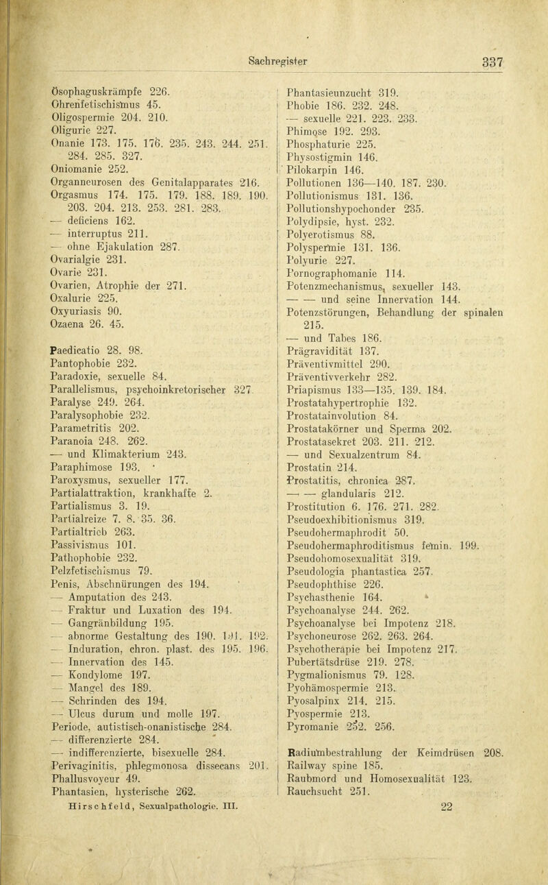 ösophaguskrämpfe 226. Ghreiifetischismus 45. Oligospermie 204. 210. Oligurie 227. Onanie 173. 175. 176. 235. 243. 244. 251. 284. 285. 327. Oniomanie 252. Organneurosen des Genitalapparates 216. Orgasmus 174. 175. 179. 188. 189. 190. 203. 204. 213. 253. 281. 283. ■— deticiens 162. — interruptus 211. — ohne Ejakulation 287. Ovarialgie 231. Ovarie 231. Ovarien, Atrophie der 271. Oxalurie 225. Oxyuriasis 90. Ozaena 26. 45. Paedicatio 28. 98. Pantophobie 232. Paradoxie, sexuelle 84. Parallelismus, psychoinkretorischer 327. Paralyse 249. 264. Paralysophobie 232. Parametritis 202. Paranoia 248. 262. — und Klimakterium 243. Paraphimose 193. ' Paroxysmus, sexueller 177. Partialattraktion, krankhafte 2. Partialismus 3. 19. Partialreize 7. 8. 35. 36. Partialtrieb 263. Passivismus 101. Pathophobie 232. Pelzfetischismus 79. Penis, Abschnürungen des 194. — Amputation des 243. — Fraktur und Luxation des 191. — Gangränbildung 195. abnorme Gestaltung des 190. ldl. 192. — Induration, chron. plast. des 195. 196. — Innervation des 145. — Kondylome 197. - Mangel des 189. — Schrinden des 194. — Ulcus durum und molle 197. Periode, autistisch-onanistische 284. .— differenzierte 284. —■ indifferenzierte, bisexuelle 284. Perivaginitis, phlegmonosa dissecans 201. Phallusvoyeur 49. Phantasien, hysterische 262. Hirschfeld, Sexualpathologie. III. Phantasieunzucht 319. Phobie 186. 232. 248. — sexuelle 221. 223. 233. Phimose 192. 293. Phosphaturie 225. Physostigmin 146. Pilokarpin 146. Pollutionen 136—140. 187; 230. Pollutionismus 131. 136. Pollutionshypochonder 235. Polydipsie, hyst. 232. Polyerotismus 88. Polyspermie 131. 136. Polyurie 227. Pornographomanie 114. Potenzmechanismus, sexueller 143. und seine Innervation 144. Potenzstörungen, Behandlung der spinalen 215. — und Tabes 186. Prägravidität 137. Präventivmittel 290. Präventivverkehr 282. Priapismus 133—135. 139. 184. Prostatahypertrophie 132. Prostatainvolution 84. Prostatakörner und Sperma 202. Prostatasekret 203. 211. 212. — und Sexualzentrum 84. Prostatin 214. Prostatitis, chronica 287. —i — glandularis 212. Prostitution 6. 176. 271. 282. Pseudoexhibitionismus 319. Pseudohermaphrodit 50. Pseudohermaphroditismus fernin. 199. Pseudohomosexualität 319. Pseudologia phantastica 257. Pseudophthise 226. Psychasthenie 164. 4 Psychoanalyse 244. 262. Psychoanalyse bei Impotenz 218. Psychoneurose 262. 263. 264. Psychotherapie bei Impotenz 217. Pubertätsdrüse 219. 278. Pygmalionismus 79. 128. Pyohämospermie 213. Pyosalpinx 214. 215. Pyospermie 213. Pyromanie 2o2. 256. Radiumbestrahlung der Keimdrüsen 208. Railway spine 185. Raubmord und Homosexualität 123. Rauchsucht 251. 22