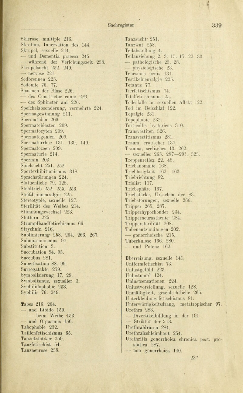 Sklerose, multiple 216. Skrotum, Innervation des 144. Skrupel, sexuelle 244. — und Dementia praecox 245. - während der Verlobungszeit 238. Skrupelsucht 232. 240. — nervöse 221. Sodbrennen 225. Sodomie 76. 77. Spasmen der Blase 226. — des Constrictor cunni 226. — des Sphincter ani 226. Speichelabsonderung, vermehrte 224. Spermagewinnung 211. Spermatiden 209. Spermatoblasten 209. Spermatocyten 209. Spcrmatogonien 209. Spermatorrhoe 131. 139. 140. Spermatozoen 209. Spermaturie 214. Spermin 203. Spielsucht 251. 252. Sportexhibitionismus 318. Sprachstörungen 224. Statuenliebe 79. 128. Stehltrieb 252. 255. 256. Steißbeinneuralgie 225. Stereotypie, sexuelle 127. Sterilität des Weibes 214. Stimmungswechsel 223. Stottern 225. Strumpi'bandfetischismus 66. Strychnin 216. Sublimierung 258. 264. 266. 267. Submissionismus 97. Substitution 3. Succubation 94. 95. Succubus 281. Superfixation 88. 99. Surrogatakte 279. Symbolisierung 17. 29. Symbolismus, sexueller 3. Syphilidophobie 233. Syphilis 76. 249. Tabes 216. 264. — und Libido 150. beim Weibe -153. — und Orgasmus 150. Tabophobie 232. Taillenfetischismus 65. Tanzekstattker 259. Tanzfetischist 54. Tanzneurose 258. Tanzsuchf 251. Tanzwut 258. Teilabstoßung 4. Teilanziehung 2. 3. 15. 17. 22. 33. — pathologische 23. 28. — physiologische 23. Tenesmus penis 131. Testikelneuralgie 225. Tetanus 77. Tierl'etischismus 74. Titelfetischismus 25. Todesfälle im sexuellen Affekt 122. Tod im Beischlaf 122. Topalgie 231. Topophobie 232. Torticollis hystericus 310. Transvestiten 326. Transvestismus 281. Traurn, erotischer 137. Trauma, seelisches 13. 262. — sexuelles 265. 287—291. 323. Treppenreflex 22. 48. Triebanomalie 108. Trieblosigkeit 162. 163. Triebrichtung 82. Triolist 117. Triebsphäre 167. Triebstärke, Ursachen der 83. Triebstörungen, sexuelle 266. Tripper 265, 287. Tripperhypochonder 234. Tripperneurasthenie 284. Trippersterilität 208. Tubenentzündungen -202. —' gonorrhoische 215. Tuberkulose 166. 280. — und Potenz 162. Überreizung, sexuelle 141. Uniformfetischist 73. ünlustgefühl 223. Unlustmord 124. TJnlustsensationen 224. Unlustvorstellung, sexuelle 128. Unmäßigkeit, geschlechtliche 265. Unterkleidungsfetischismus 81. Unterwürfigkeitsdrang, metatropischer 97. Urethra 283. — Divertikelbildung in der 191. — Stiiktur der i 13. Urethraldrüsen 284. Urethralschleimhaut 254. Urethritis gonorrhoica chronica post. pro- statica 287. — non gonorrhoica 140. 22*