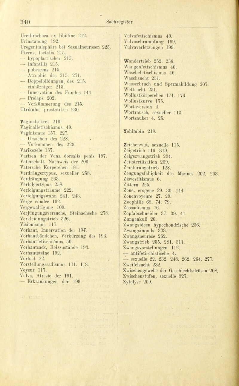 Urethrorhoea ex libidine 212. Urinstauung 192. Urogenitalsphäre bei Sexualneurosen 225. Uterus, foetalis 215. — hypoplastischer 215. —■ infantilis 215. — pubescens 215. — Atrophie des 215. 271. — Doppelbildungen, des 215. — einhörniger 215. — Innervation des Fundus 144. r- Prolaps 202. — Verkümmerung des 215. Utrikulus prostatikus 230. Vaginalsekret 210. Vaginalfetischismus 49. Vaginismus 157. 227. — Ursachen des 228. — Vorkommen des 229. Varikozele 157. Varizen der Vena dorsalis penis 197. Vaterschaft, Nachweis der 206. Vatersehe Körperchen 181. Verdrängertypus, sexueller 258. Verdrängung 2G3. Verfolgertypus 258. Verfolgungsträume 222. Verfolgungswahn 241, 243. Verge condee 192. Vergewaltigung 109. Verjüngungsversuche, Steinachsche 278. Verkleidungstrieb 326. Visionismus 117. Vorhaut, Innervation der 194*. Vorhautbändchen, Verkürzung des 193. Vorhautfetischismus 50. Vorhautsack, Reizzustände 193. Vorhautsteine 192. Vorlust 22. Vorstellungssadismus 111. 113. Voyeur 117. Vulva, Atresie der 191. — Erkrankungen der 199. Vulvafetischismus 49. Vulvaschrumpfung 199. Vulvaverletzungen 199. Wandertrieb 252. 256. Wangenfetischismus 46. Wäschefetischismus 46. Waschsucht 251. Wasserbruch und Spermabildung 207. Wettsucht 251. Wollustkörperchen 174. 176. Wollustkurve 175. Wortaversion 4. Wortrausch, sexueller 113. Wortzauber 4. 25. Yohimbin 218. Zeichenwut, sexuelle 115. Zeigetrieb 116. 319. Zeigezwangstrieb 294. Zeitsterilisation 209. Zerstörungstrieb 128. Zeugungsfähigkeit des Mannes 202. 203. Zisvestitismus 6. Zittern 225. Zone, erogene 29. 30. 144. Zonenvoyeure 27. 29. Zoophilie 68. 74. 79. Zoosadismus 76. Zopfabschneider 37. 39. 41. Zungenkuß 26. Zwangsideen hypochondrische 236. Zwangsimpuls 303. Zwangsneurose 262. Zwangstrieb 255. 281. 311. • Zwangsvorstellungen 112. — antifetischistische 4. — sexuelle 22. 232. 248. 262. 264. 277. Zweifelsucht 232. Zwischengewebe der Geschlechtsdrüsen 208. Zwischenstufen, sexuelle 327. Zytolyse 209.