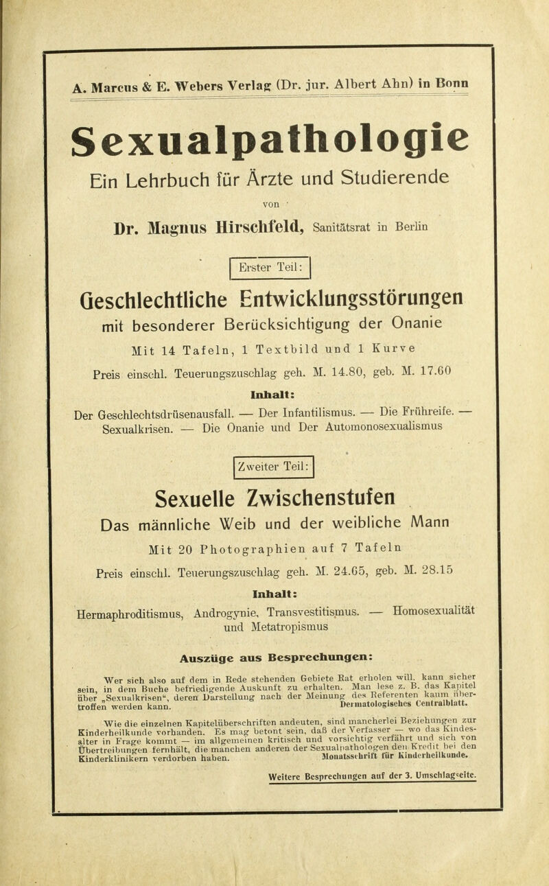 A. Marens & E. Webers Verlag (Dr. jur. Albert Ahn) in Bonn Sexualpathologie Ein Lehrbuch für Ärzte und Studierende von Dr. Magnus HirSChfeld, Sanitätsrat in Berlin Erster Teil: Geschlechtliche Entwicklungsstörungen mit besonderer Berücksichtigung der Onanie Mit 14 Tafeln, 1 Textbild und 1 Kurve Preis einschl. Teuerungszuschlag geh. M. 14.80, geb. M. 17.00 Inhalt: Der Geschlechtsdrüsenausfall. — Der Infantilismus. — Die Frühreife. — Sexualkrisen. — Die Onanie und Der Automonosexualismus Zweiter Teil: Sexuelle Zwischenstufen Das männliche Weib und der weibliche Mann Mit 20 Photographien auf 7 Tafeln Preis einschl. Teuerungszuschlag geh. M. 24.G5, geb. M. 28.15 Inhalt: Hermaphroditismus, Androgynie, Transvestismus. — Homosexualität und Metatropismus Auszüge aus Besprechungen: Wer sich also auf dem in Bede stehenden Gebiete Rat erholen will, kann sicher sein, in dem Buche befriedigende Auskunft zu erhalten. Man lese z. B. das Kapitel über „Sexualkrisen, deren Darstellung nach der Meinung des Beterenten kaum über- treffen werden kann. Dermatologisehcs Centraiblatt. Wie die einzelnen Kapitelüberschriften andeuten, sind mancherlei Beziehungen zur Kinderheilkunde vorhanden. Es mag betont sein, daß der Verfasser — wo das Kindes- alter in Frage kommt — im allgemeinen kritisch und vorsichtig verfahrt und sich von Übertreibungen fernhält, die manchen anderen der Sexualpathologen den Kredit bei den Kinderklinikern verdorben haben. Monatsschrift lur Kinderheilkunde. Weitere Besprechungen auf der 3. Umschlag^eite.