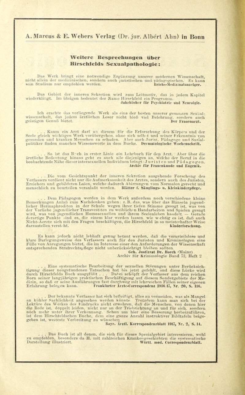Weitere Besprechungen über Hirsch!elds Sexualpathologie: Das Werk bringt eine notwendige Ergänzung unserer modernen Wissenschaft, nicht allein der medizinischen, sondern auch juristischen und pädagogischen. Es kann sein Studium nur empfohlen werden. Keichs-Medizinalanzelger. Das Gebiet der inneren Sekretion wird zum Leitmotiv, das in jedem Kapitel wiederklingt. Im übrigen bedeutet der Käme Hirschfeld ein Programm. «Jahrbücher l'iir Psychiatrie und Nenrolgie. Ich erachte das vorliegende Werk als eins der besten unserer gesamten Sexual- wissenschaft, das jedem ärztlichen Leser nicht bloß viel Belehrung, sondern auch geistigen Genuß bietet. Der Frauenarzt. . . . Kaum ein Arzt darf at! diesem für die Erforschung des Körpe'S und der Seele gleich wichtigen Werk vorübergehen, ohne sich selb-t und seiner Frkenntnis von gesunden und kranken Menschen zu schaden. Aber auch Jurist. Pädagoge und Sozial- politiker finden manches Wissenswerte in dem Buche. Deimatologische Wochenschrift. ... So ist das Bch in erster Linie ein Lehrbuch für den Arzt. Aber über die ärztliche Bedeutung hinaus geht es auch alle diejenigen an, welche der Beruf in die beobachtende Nähe dieser intersexuellen Individuen bringt: Juri st en und Pädagogen. Archiv für Frauenklinik' und Eugenik. . . . Die vom Gesichtspunkt der inneren Sekretion ausgehende Forschung des Verfassers verdient nicht nur die Aufmerksamkeit des Arztes, sondern auch des Juristen, Erziehers und gebildeten Laien, welche dadurch Abirrungen vom Normalen gerecht und menschlich zu beurteilen veranlaßt werden. Blätter 1. Säuglings- u. Kleinkinderpliege. . . . Dem Pädagogen werden in dem Werk außerdem noch verschiedene kleine Bemerkungen Anlaß zum Nachdenken geben: z.B. das. was über das Hänseln jugend- licher Hermaphroditen in der Schule wegen ihrer tiefen Stimme gesagt ist, was von der Vorliebe jugendlicher Transvestiten zu weiblichen Handarbeiten und Spielen gesagt wird, was von jugendlichen Homosexuellen und ihrem Seelenleben handelt. — Gerade derartige Punkte ?ind es, die einem klar werden lassen, wie wichtig es ist. daß auch Nicht-Aerzte sich mit den Fragen beschäftigen, die Hirschfeld in so meisterhafter Weise darzustellen versteht. Kinderforschung. Es kann jedoch nicht lebhaft genug betont werden, daß die vorurteilslose und klare Darlegungsweise des Verfassers auch für den Juristen und Kriminologen eine Fülle von Anregungen bietet, die im Interesse einer den Anforderungen der Wissenschaft, entsprechenden Strafrechtspflege nicht unberücksichtigt bleiben sollten. Geh. Justizrat Dr. Horch 'Mainz) Archiv für Kriminologie Band 72, Heft 2 . . . Eine systematische Bearbeitung der sexuellen Störungen unter Berücksich- tigung dieser neugetundenen Tatsachen hat bis jetzt gefehlt, und diese Lücke wird durch Hirschfelds Buch ausgefüllt . . . Dal'ei schöpft der Verfasser aus dem reichen Born seiner langjährigen praktischen Beschäftigung auf diesem Sondergebiete der Me- dizin, so daß er seine Ausführungen fast durchweg mit lehrreichen Fällen seiner eigenen Erfahrung belegen kann. Frankfurter Ärztc-Correspondenz 1916,17, Kr. 20, S. 116. . . . Der bekannte Verfasser hat sich befleißigt, alles zu vermeiden, was als Mangel an kühler Sachlichkeit angesehen werden könnte Trotzdem kann man sich bei der Lektüre des Werkes des Kindrucks nicht erwehren, daß die Menschen, von denen hier die Rede ist. doppelt leiden, nicht nur an der Triebrichtung an und für sich, sondern noch mehr unter ihrer Verkennung. Schon um hier eine Besserung herbeizuführen, ist dem Hirschteldschen Buche, dem eine ganze Anzahl instruktiver Bildtafeln beige- geben ist, weiteste Verbreitung zu wünschen Bayr. Ärztl. Korrespondenzblatt 1917, Nr. 2, S. 14. . . . Das Buch ist all denen, die sich für dieses Spezialgebiet interessieren, wohl zu empfehlen, besonders da H. mit zahlreichen Krankengeschichten die systematische Darstellung illustriert. Württ. med. Correspondenzblatt.