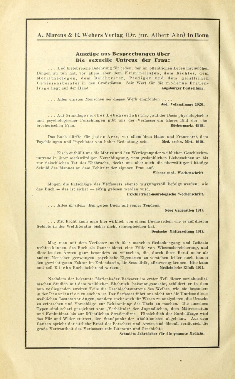 Auszüge aus Besprechungen über Die sexuelle Untreue der Frau: . . . Und bietet reiche Belehrung für jeden, der im öffentlichen Leben mit solchen Dingen zu tun hat, vor allem aber dem Kriminalisten, dem Richter, dem Moraltheologen, dem Beichtvater, Prediger und dem geistlichen Gewissensberater in den Großstädten. Sein Wert für die moderne Frauen- frage liegt auf der Hand. Augsburger Postzeitung. . . . Allen ernsten Menschen sei dieses Werk empfohlen .... Jüd. Yolksstimme 1920. . . . Auf Grundlage r ei eher L eb enserf ahrung, auf der Basis physiologischer und psychologischer Forschungen gibt uns der .Verfasser ein klares Bild der ehe- brecherischen Frau. Büchel markt 1919. Das Buch dürfte für jeden Arzt, vor allem dem Haus- und Frauenarzt, dem Psychiologen un'd Psychiater von hoher Bedeutung sein. Med. teihn. Slitt. 1919. . . . Kisch enthüllt uns die Motive und den Werdegang der weiblichen Geschlechts- untreue in ihrer merkwürdigen Verschlingung, vom gedanklichen Liebessehnen an bis zur fleischlichen Tat des Ehebruchs, deckt uns aber auch die überwältigend häufige Schuld des Mannes an dem Fehltritt der eigenen Frau auf. Wiener med. Wochenschrift. Mögen die Batschläge des Verfassers ebenso wirkungsvoll befolgt werden; wie das Buch — das ist sicher — eifrig gelesen werden wird. Psychiat risch-neurologische Wochensckrilt. . . . Alles in allem: Ein gutes Buch mit reiner Tendenz. Nene Generation 1917. . . . Mit Recht kann man hier wirklich von einem Buche reden, wie es auf diesem Gebiete in der Weltliteratur bisher nicht seinesgleichen hat. Deutsche Mütterzeitung 1917. Mag man mit dem Verfasser auch über manchen Gedankengang und Leitsatz rechten können, das Buch als Ganzes bietet eine Fülle von Wissensbereicherung, und diese ist den Ärzten ganz besonders zu wünschen, die, durch ihren Beruf mehr als andere Menschen gezwungen, psychische Eigenarten zu verstehen, leider noch immer den gewichtigsten Faktor im Erdendasein, die Sexualität, allzuwenig kennen. Hier kann und soll K i s c h s Buch belehrend wirken.; Medizinische Klinik 1917. Nachdem der bekannte Marienbader Badearzt im ersten Teil dieser sozialmedizi- nischen Studien mit dem weiblichen Ehebruch bekannt gemacht, schildert er in dem nun vorliegenden zweiten Teile die Geschlechtsuntreue des Weibes, wie sie besonders in der Prostitution zu suchen ist. Der Verfasser führt uns nicht nur die Umrisse dieses weiblichen Lasters vor Augen, sondern sucht auch ihr Wesen zu analysieren, die Ursache zu erforschen und Vorschläge zur Bekämpfung des Übels zu machen. Die einzelnen Typen sind scharf gezeichnet vom „Verhältnis der Jugendlichen, dem Mätressentum und Konkubinat bis zur öffentlichen Straßendirne. Hinsichtlich der Bordellfrage wird das Für und Wider erörtert, der Standpunkt der Abblitionisten abgelehnt. Aus dem Ganzen spricht der sittliche Ernst des Forschers und Arztes und überall verrät sich die große Vertrautheit des Verfassers mit Literatur und Geschichte. Schmidts Jahrbücher für die gesamte Medizin.