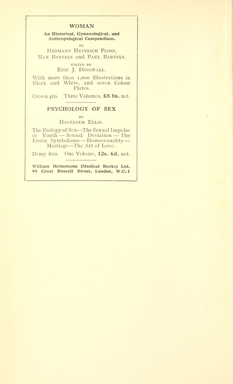 WOMAN An Historical, Gynaecological, and Anthropological Compendium. BY Hermann Heinrich Ploss, Max Bartels and Paul Bartels. EDITED BY Eric J. Dingwall. With more than 1,000 Illustrations in Black and White, and seven Colour Plates. Crown 4to. Three Volumes, £8 8s. net. PSYCHOLOGY OF SEX BY Havelock Ellis. The Biology of Sex—The Sexual Impulse in Youth — Sexual Deviation — The Erotic Symbolisms — Homosexuality — Marriage—The Art of Love. Demy 8vo. One Volume, 12s. 6d. net. William Heinemann (Medical Books) Ltd. 99 Great Russell Street, London, W.C.l