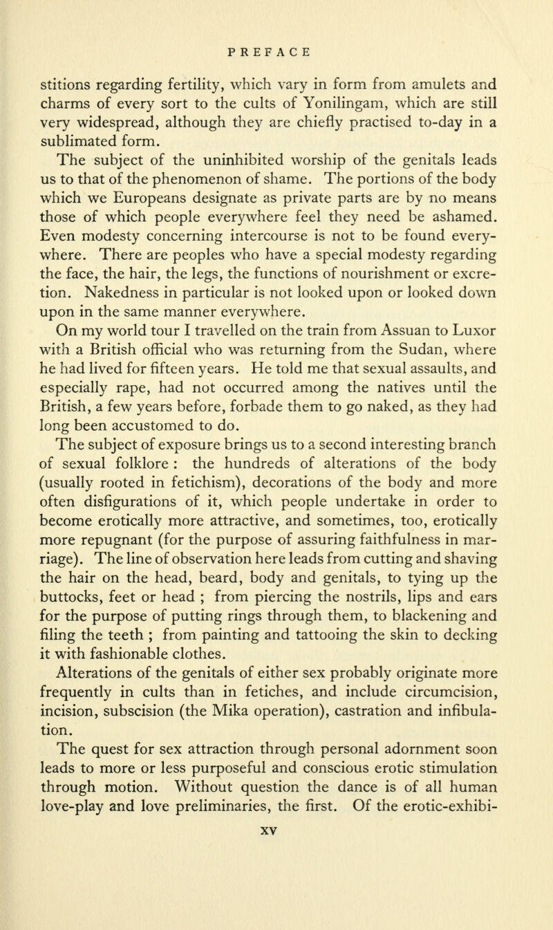 stitions regarding fertility, which vary in form from amulets and charms of every sort to the cults of Yonilingam, which are still very widespread, although they are chiefly practised to-day in a sublimated form. The subject of the uninhibited worship of the genitals leads us to that of the phenomenon of shame. The portions of the body which we Europeans designate as private parts are by no means those of which people everywhere feel they need be ashamed. Even modesty concerning intercourse is not to be found every¬ where. There are peoples who have a special modesty regarding the face, the hair, the legs, the functions of nourishment or excre¬ tion. Nakedness in particular is not looked upon or looked down upon in the same manner everywhere. On my world tour I travelled on the train from Assuan to Luxor with a British official who was returning from the Sudan, where he had lived for fifteen years. He told me that sexual assaults, and especially rape, had not occurred among the natives until the British, a few years before, forbade them to go naked, as they had long been accustomed to do. The subject of exposure brings us to a second interesting branch of sexual folklore : the hundreds of alterations of the body (usually rooted in fetichism), decorations of the body and more often disfigurations of it, which people undertake in order to become erotically more attractive, and sometimes, too, erotically more repugnant (for the purpose of assuring faithfulness in mar¬ riage). The line of observation here leads from cutting and shaving the hair on the head, beard, body and genitals, to tying up the buttocks, feet or head ; from piercing the nostrils, lips and ears for the purpose of putting rings through them, to blackening and filing the teeth ; from painting and tattooing the skin to decking it with fashionable clothes. Alterations of the genitals of either sex probably originate more frequently in cults than in fetiches, and include circumcision, incision, subscision (the Mika operation), castration and infibula- tion. The quest for sex attraction through personal adornment soon leads to more or less purposeful and conscious erotic stimulation through motion. Without question the dance is of all human love-play and love preliminaries, the first. Of the erotic-exhibi-