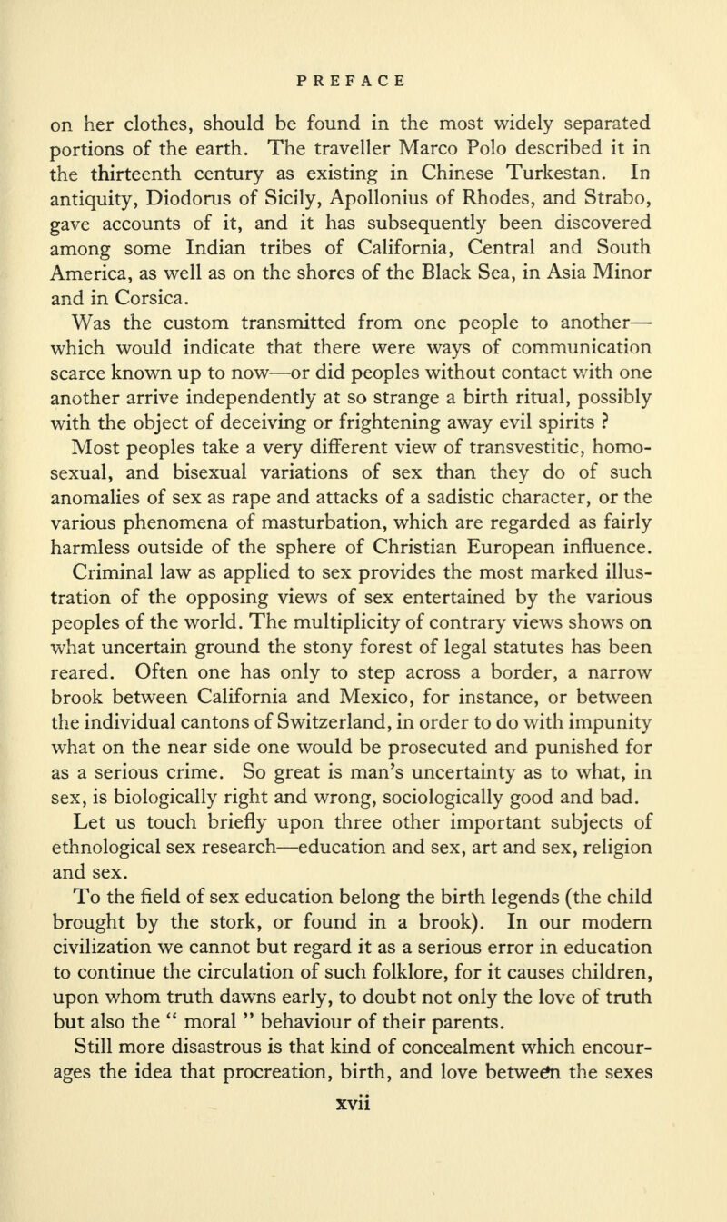 on her clothes, should be found in the most widely separated portions of the earth. The traveller Marco Polo described it in the thirteenth century as existing in Chinese Turkestan. In antiquity, Diodorus of Sicily, Apollonius of Rhodes, and Strabo, gave accounts of it, and it has subsequently been discovered among some Indian tribes of California, Central and South America, as well as on the shores of the Black Sea, in Asia Minor and in Corsica. Was the custom transmitted from one people to another— which would indicate that there were ways of communication scarce known up to now—or did peoples without contact with one another arrive independently at so strange a birth ritual, possibly with the object of deceiving or frightening away evil spirits ? Most peoples take a very different view of transvestitic, homo¬ sexual, and bisexual variations of sex than they do of such anomalies of sex as rape and attacks of a sadistic character, or the various phenomena of masturbation, which are regarded as fairly harmless outside of the sphere of Christian European influence. Criminal law as applied to sex provides the most marked illus¬ tration of the opposing views of sex entertained by the various peoples of the world. The multiplicity of contrary views shows on what uncertain ground the stony forest of legal statutes has been reared. Often one has only to step across a border, a narrow brook between California and Mexico, for instance, or between the individual cantons of Switzerland, in order to do with impunity what on the near side one would be prosecuted and punished for as a serious crime. So great is man’s uncertainty as to what, in sex, is biologically right and wrong, sociologically good and bad. Let us touch briefly upon three other important subjects of ethnological sex research—education and sex, art and sex, religion and sex. To the field of sex education belong the birth legends (the child brought by the stork, or found in a brook). In our modern civilization we cannot but regard it as a serious error in education to continue the circulation of such folklore, for it causes children, upon whom truth dawns early, to doubt not only the love of truth but also the “ moral ” behaviour of their parents. Still more disastrous is that kind of concealment which encour¬ ages the idea that procreation, birth, and love between the sexes