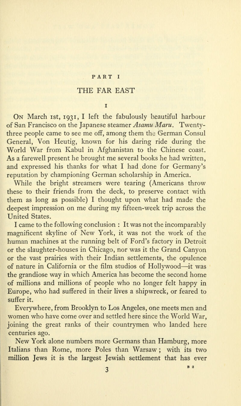 THE FAR EAST i On March ist, 1931, I left the fabulously beautiful harbour of San Francisco on the Japanese steamer Asamu Maru. Twenty- three people came to see me off, among them the German Consul General, Von Heutig, known for his daring ride during the World War from Kabul in Afghanistan to the Chinese coast. As a farewell present he brought me several books he had written, and expressed his thanks for what I had done for Germany’s reputation by championing German scholarship in America. While the bright streamers were tearing (Americans throw these to their friends from the deck, to preserve contact with them as long as possible) I thought upon what had made the deepest impression on me during my fifteen-week trip across the United States. I came to the following conclusion : It was not the incomparably magnificent skyline of New York, it was not the work of the human machines at the running belt of Ford’s factory in Detroit or the slaughter-houses in Chicago, nor was it the Grand Canyon or the vast prairies with their Indian settlements, the opulence of nature in California or the film studios of Hollywood—it was the grandiose way in which America has become the second home of millions and millions of people who no longer felt happy in Europe, who had suffered in their lives a shipwreck, or feared to suffer it. Everywhere, from Brooklyn to Los Angeles, one meets men and women who have come over and settled here since the World War, joining the great ranks of their countrymen who landed here centuries ago. New York alone numbers more Germans than Hamburg, more Italians than Rome, more Poles than Warsaw ; with its two million Jews it is the largest Jewish settlement that has ever B 2