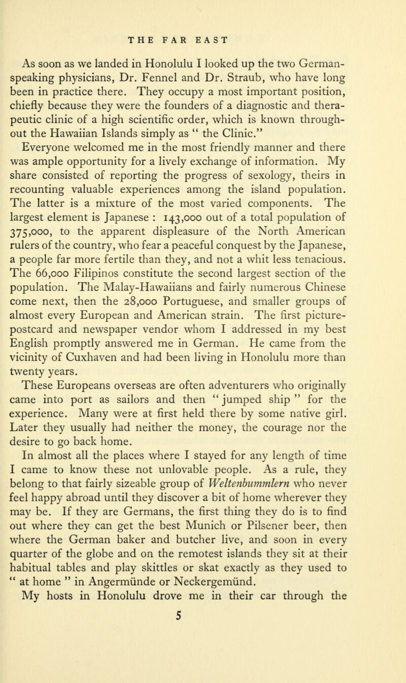 As soon as we landed in Honolulu I looked up the two German¬ speaking physicians, Dr. Fennel and Dr. Straub, who have long been in practice there. They occupy a most important position, chiefly because they were the founders of a diagnostic and thera¬ peutic clinic of a high scientific order, which is known through¬ out the Hawaiian Islands simply as “ the Clinic.” Everyone welcomed me in the most friendly manner and there was ample opportunity for a lively exchange of information. My share consisted of reporting the progress of sexology, theirs in recounting valuable experiences among the island population. The latter is a mixture of the most varied components. The largest element is Japanese : 143,000 out of a total population of 375,000, to the apparent displeasure of the North American rulers of the country, who fear a peaceful conquest by the Japanese, a people far more fertile than they, and not a whit less tenacious. The 66,000 Filipinos constitute the second largest section of the population. The Malay-Hawaiians and fairly numerous Chinese come next, then the 28,000 Portuguese, and smaller groups of almost every European and American strain. The first picture- postcard and newspaper vendor whom I addressed in my best English promptly answered me in German. He came from the vicinity of Cuxhaven and had been living in Honolulu more than twenty years. These Europeans overseas are often adventurers who originally came into port as sailors and then “ jumped ship ” for the experience. Many were at first held there by some native girl. Later they usually had neither the money, the courage nor the desire to go back home. In almost all the places where I stayed for any length of time I came to know these not unlovable people. As a rule, they belong to that fairly sizeable group of Weltenbummlern who never feel happy abroad until they discover a bit of home wherever they may be. If they are Germans, the first thing they do is to find out where they can get the best Munich or Pilsener beer, then where the German baker and butcher live, and soon in every quarter of the globe and on the remotest islands they sit at their habitual tables and play skittles or skat exactly as they used to “ at home ” in Angermiinde or Neckergemiind. My hosts in Honolulu drove me in their car through the