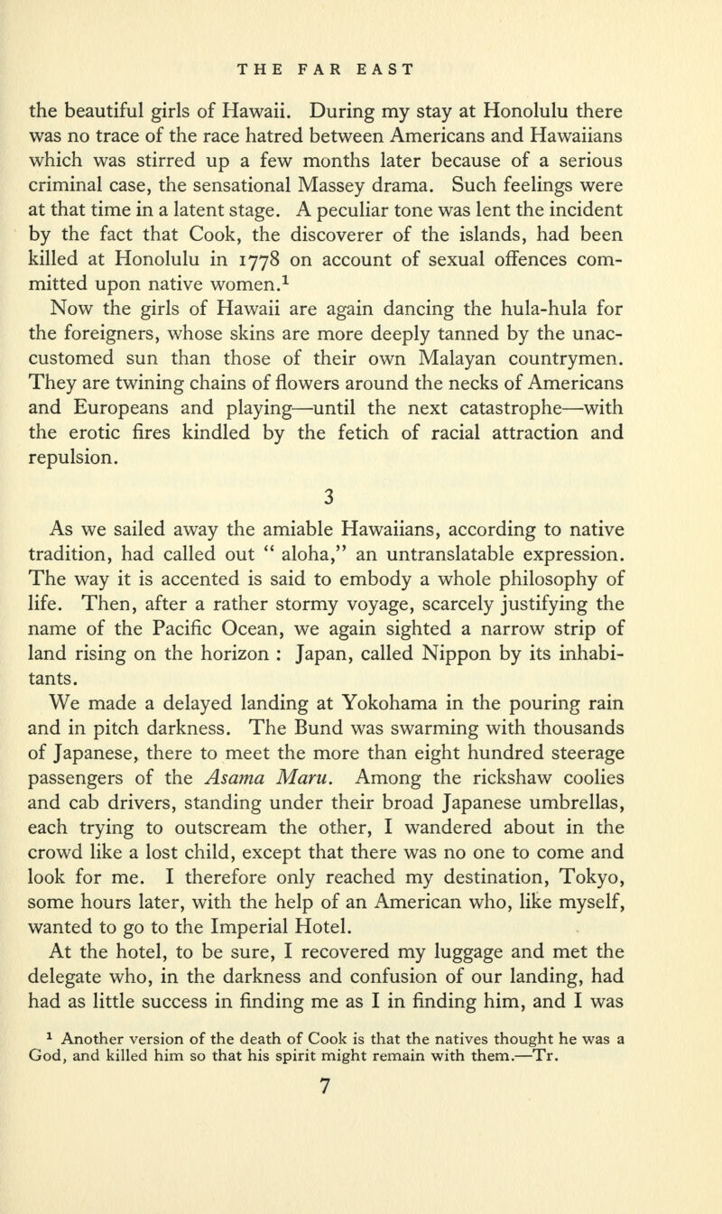 the beautiful girls of Hawaii. During my stay at Honolulu there was no trace of the race hatred between Americans and Hawaiians which was stirred up a few months later because of a serious criminal case, the sensational Massey drama. Such feelings were at that time in a latent stage. A peculiar tone was lent the incident by the fact that Cook, the discoverer of the islands, had been killed at Honolulu in 1778 on account of sexual offences com¬ mitted upon native women.1 Now the girls of Hawaii are again dancing the hula-hula for the foreigners, whose skins are more deeply tanned by the unac¬ customed sun than those of their own Malayan countrymen. They are twining chains of flowers around the necks of Americans and Europeans and playing—until the next catastrophe—with the erotic fires kindled by the fetich of racial attraction and repulsion. 3 As we sailed away the amiable Hawaiians, according to native tradition, had called out “ aloha,” an untranslatable expression. The way it is accented is said to embody a whole philosophy of life. Then, after a rather stormy voyage, scarcely justifying the name of the Pacific Ocean, we again sighted a narrow strip of land rising on the horizon : Japan, called Nippon by its inhabi¬ tants. We made a delayed landing at Yokohama in the pouring rain and in pitch darkness. The Bund was swarming with thousands of Japanese, there to meet the more than eight hundred steerage passengers of the Asama Maru. Among the rickshaw coolies and cab drivers, standing under their broad Japanese umbrellas, each trying to outscream the other, I wandered about in the crowd like a lost child, except that there was no one to come and look for me. I therefore only reached my destination, Tokyo, some hours later, with the help of an American who, like myself, wanted to go to the Imperial Hotel. At the hotel, to be sure, I recovered my luggage and met the delegate who, in the darkness and confusion of our landing, had had as little success in finding me as I in finding him, and I was 1 Another version of the death of Cook is that the natives thought he was a God, and killed him so that his spirit might remain with them.—Tr.