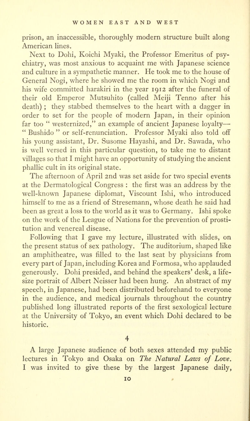 prison, an inaccessible, thoroughly modern structure built along American lines. Next to Dohi, Koichi Myaki, the Professor Emeritus of psy¬ chiatry, was most anxious to acquaint me with Japanese science and culture in a sympathetic manner. He took me to the house of General Nogi, where he showed me the room in which Nogi and his wife committed harakiri in the year 1912 after the funeral of their old Emperor Mutsuhito (called Meiji Tenno after his death) ; they stabbed themselves to the heart with a dagger in order to set for the people of modern Japan, in their opinion far too “ westernized/’ an example of ancient Japanese loyalty— “ Bushido ” or self-renunciation. Professor Myaki also told off his young assistant, Dr. Susome Hayashi, and Dr. Sawada, who is well versed in this particular question, to take me to distant villages so that I might have an opportunity of studying the ancient phallic cult in its original state. The afternoon of April 2nd was set aside for two special events at the Dermatological Congress : the first was an address by the well-known Japanese diplomat, Viscount Ishi, who introduced himself to me as a friend of Stresemann, whose death he said had been as great a loss to the world as it was to Germany. Ishi spoke on the work of the League of Nations for the prevention of prosti¬ tution and venereal disease. Following that I gave my lecture, illustrated with slides, on the present status of sex pathology. The auditorium, shaped like an amphitheatre, was filled to the last seat by physicians from every part of Japan, including Korea and Formosa, who applauded generously. Dohi presided, and behind the speakers’ desk, a life- size portrait of Albert Neisser had been hung. An abstract of my speech, in Japanese, had been distributed beforehand to everyone in the audience, and medical journals throughout the country published long illustrated reports of the first sexological lecture at the University of Tokyo, an event which Dohi declared to be historic. 4 A large Japanese audience of both sexes attended my public lectures in Tokyo and Osaka on The Natural Laws of Love. I was invited to give these by the largest Japanese daily,