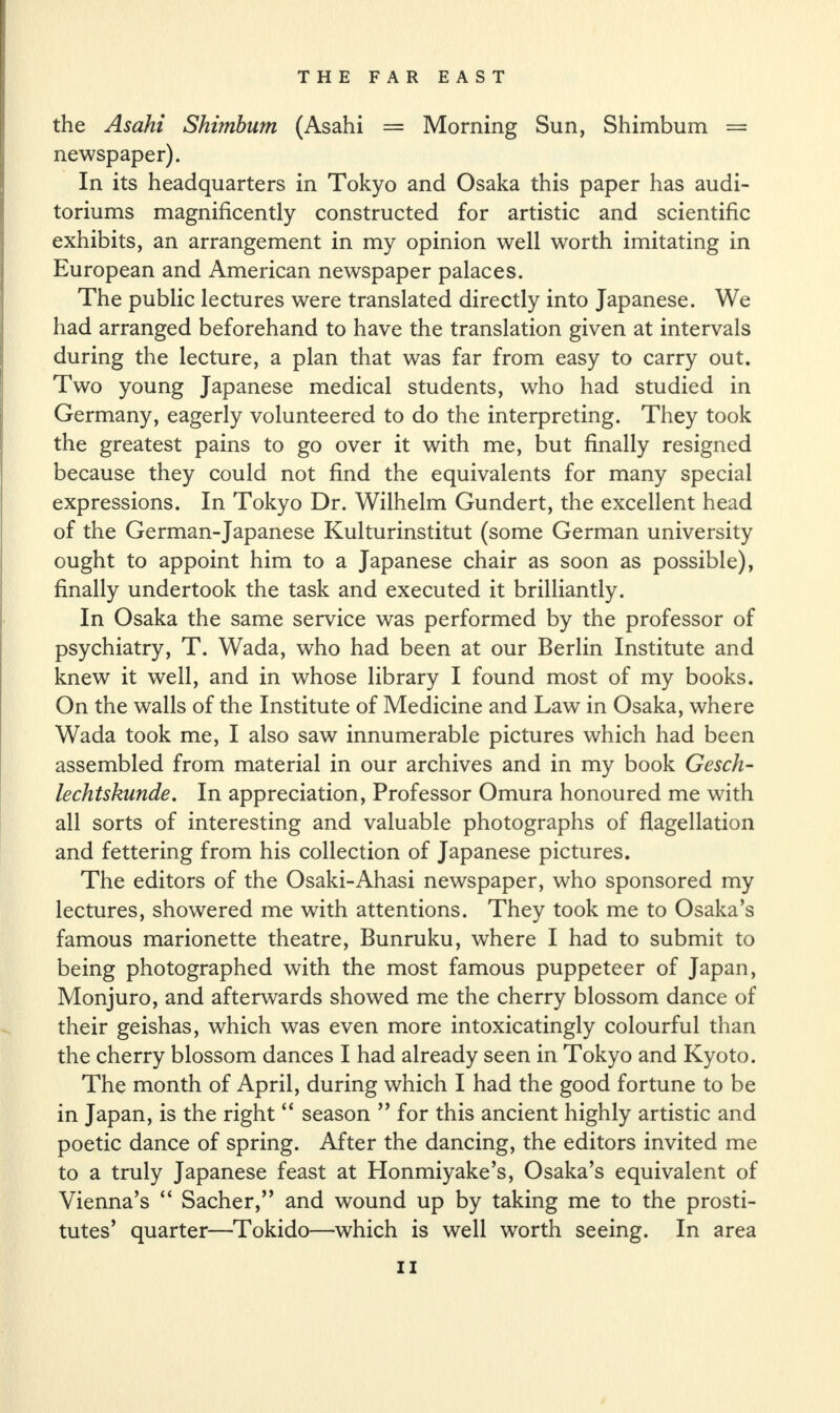 the Asahi Shimbum (Asahi = Morning Sun, Shimbum = newspaper). In its headquarters in Tokyo and Osaka this paper has audi¬ toriums magnificently constructed for artistic and scientific exhibits, an arrangement in my opinion well worth imitating in European and American newspaper palaces. The public lectures were translated directly into Japanese. We had arranged beforehand to have the translation given at intervals during the lecture, a plan that was far from easy to carry out. Two young Japanese medical students, who had studied in Germany, eagerly volunteered to do the interpreting. They took the greatest pains to go over it with me, but finally resigned because they could not find the equivalents for many special expressions. In Tokyo Dr. Wilhelm Gundert, the excellent head of the German-Japanese Kulturinstitut (some German university ought to appoint him to a Japanese chair as soon as possible), finally undertook the task and executed it brilliantly. In Osaka the same service was performed by the professor of psychiatry, T. Wada, who had been at our Berlin Institute and knew it well, and in whose library I found most of my books. On the walls of the Institute of Medicine and Law in Osaka, where Wada took me, I also saw innumerable pictures which had been assembled from material in our archives and in my book Gesch- lechtskunde. In appreciation, Professor Omura honoured me with all sorts of interesting and valuable photographs of flagellation and fettering from his collection of Japanese pictures. The editors of the Osaki-Ahasi newspaper, who sponsored my lectures, showered me with attentions. They took me to Osaka’s famous marionette theatre, Bunruku, where I had to submit to being photographed with the most famous puppeteer of Japan, Monjuro, and afterwards showed me the cherry blossom dance of their geishas, which was even more intoxicatingly colourful than the cherry blossom dances I had already seen in Tokyo and Kyoto. The month of April, during which I had the good fortune to be in Japan, is the right “ season ” for this ancient highly artistic and poetic dance of spring. After the dancing, the editors invited me to a truly Japanese feast at Honmiyake’s, Osaka’s equivalent of Vienna’s “ Sacher,” and wound up by taking me to the prosti¬ tutes’ quarter—Tokido—which is well worth seeing. In area