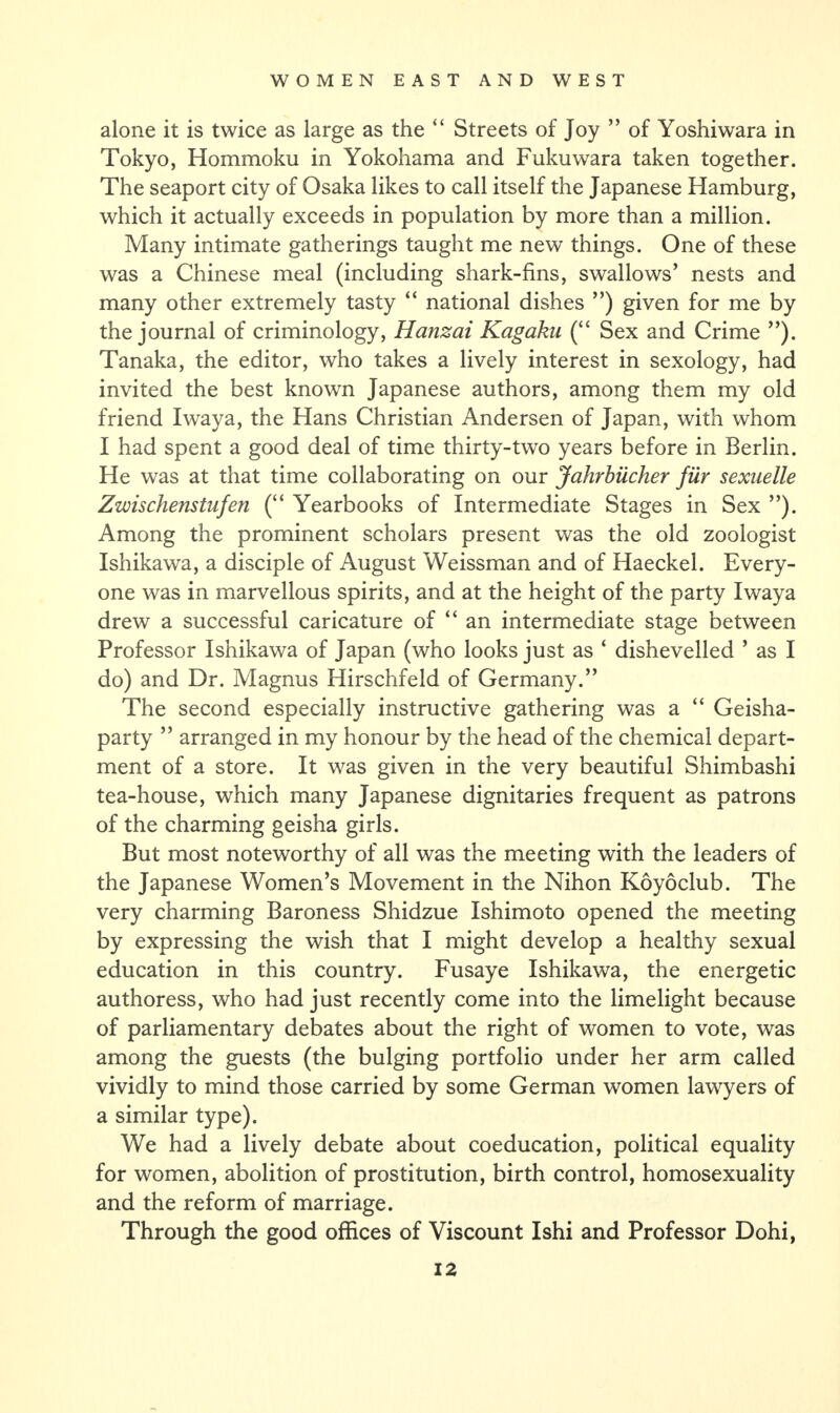 alone it is twice as large as the “ Streets of Joy ” of Yoshiwara in Tokyo, Hommoku in Yokohama and Fukuwara taken together. The seaport city of Osaka likes to call itself the Japanese Hamburg, which it actually exceeds in population by more than a million. Many intimate gatherings taught me new things. One of these was a Chinese meal (including shark-fins, swallows’ nests and many other extremely tasty “ national dishes ”) given for me by the journal of criminology, Hanzai Kagaku (“ Sex and Crime ”). Tanaka, the editor, who takes a lively interest in sexology, had invited the best known Japanese authors, among them my old friend Iwaya, the Hans Christian Andersen of Japan, with whom I had spent a good deal of time thirty-two years before in Berlin. He was at that time collaborating on our Jahrbiicher fur sexuelle Zwischenstufen (“ Yearbooks of Intermediate Stages in Sex ”). Among the prominent scholars present was the old zoologist Ishikawa, a disciple of August Weissman and of Haeckel. Every¬ one was in marvellous spirits, and at the height of the party Iwaya drew a successful caricature of “ an intermediate stage between Professor Ishikawa of Japan (who looks just as ‘ dishevelled ’ as I do) and Dr. Magnus Hirschfeld of Germany.” The second especially instructive gathering was a “ Geisha- party ” arranged in my honour by the head of the chemical depart¬ ment of a store. It was given in the very beautiful Shimbashi tea-house, which many Japanese dignitaries frequent as patrons of the charming geisha girls. But most noteworthy of all was the meeting with the leaders of the Japanese Women’s Movement in the Nihon Koyoclub. The very charming Baroness Shidzue Ishimoto opened the meeting by expressing the wish that I might develop a healthy sexual education in this country. Fusaye Ishikawa, the energetic authoress, who had just recently come into the limelight because of parliamentary debates about the right of women to vote, was among the guests (the bulging portfolio under her arm called vividly to mind those carried by some German women lawyers of a similar type). We had a lively debate about coeducation, political equality for women, abolition of prostitution, birth control, homosexuality and the reform of marriage. Through the good offices of Viscount Ishi and Professor Dohi,