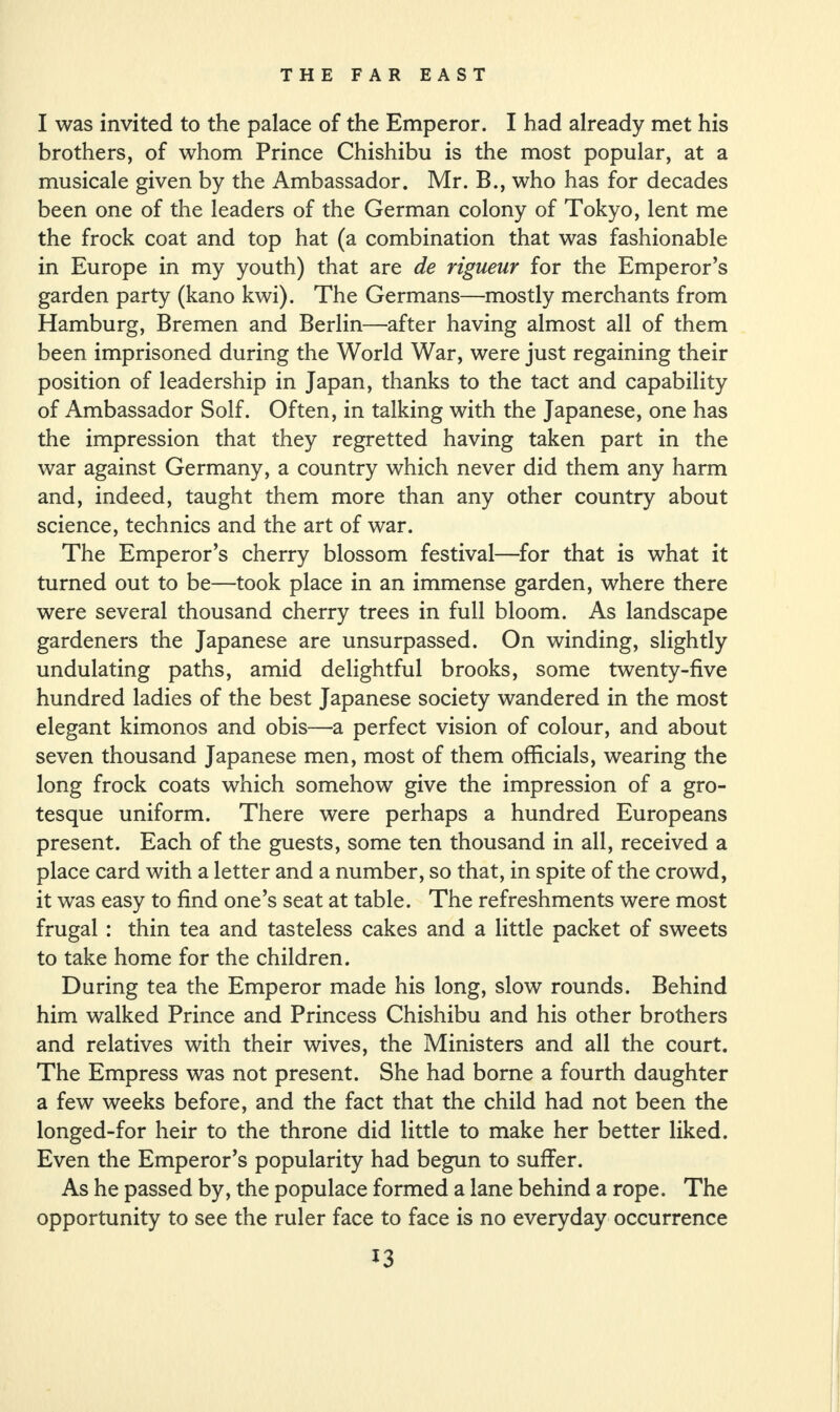 I was invited to the palace of the Emperor. I had already met his brothers, of whom Prince Chishibu is the most popular, at a musicale given by the Ambassador. Mr. B., who has for decades been one of the leaders of the German colony of Tokyo, lent me the frock coat and top hat (a combination that was fashionable in Europe in my youth) that are de rigueur for the Emperor’s garden party (kano kwi). The Germans—mostly merchants from Hamburg, Bremen and Berlin—after having almost all of them been imprisoned during the World War, were just regaining their position of leadership in Japan, thanks to the tact and capability of Ambassador Solf. Often, in talking with the Japanese, one has the impression that they regretted having taken part in the war against Germany, a country which never did them any harm and, indeed, taught them more than any other country about science, technics and the art of war. The Emperor’s cherry blossom festival—for that is what it turned out to be—took place in an immense garden, where there were several thousand cherry trees in full bloom. As landscape gardeners the Japanese are unsurpassed. On winding, slightly undulating paths, amid delightful brooks, some twenty-five hundred ladies of the best Japanese society wandered in the most elegant kimonos and obis—a perfect vision of colour, and about seven thousand Japanese men, most of them officials, wearing the long frock coats which somehow give the impression of a gro¬ tesque uniform. There were perhaps a hundred Europeans present. Each of the guests, some ten thousand in all, received a place card with a letter and a number, so that, in spite of the crowd, it was easy to find one’s seat at table. The refreshments were most frugal : thin tea and tasteless cakes and a little packet of sweets to take home for the children. During tea the Emperor made his long, slow rounds. Behind him walked Prince and Princess Chishibu and his other brothers and relatives with their wives, the Ministers and all the court. The Empress was not present. She had borne a fourth daughter a few weeks before, and the fact that the child had not been the longed-for heir to the throne did little to make her better liked. Even the Emperor’s popularity had begun to suffer. As he passed by, the populace formed a lane behind a rope. The opportunity to see the ruler face to face is no everyday occurrence