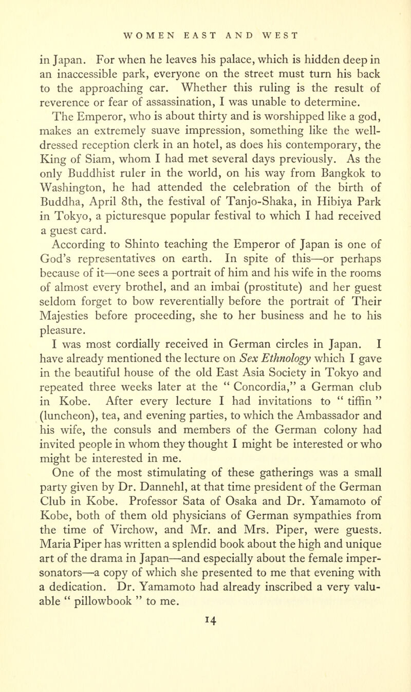 in Japan. For when he leaves his palace, which is hidden deep in an inaccessible park, everyone on the street must turn his back to the approaching car. Whether this ruling is the result of reverence or fear of assassination, I was unable to determine. The Emperor, who is about thirty and is worshipped like a god, makes an extremely suave impression, something like the well- dressed reception clerk in an hotel, as does his contemporary, the King of Siam, whom I had met several days previously. As the only Buddhist ruler in the world, on his way from Bangkok to Washington, he had attended the celebration of the birth of Buddha, April 8th, the festival of Tanjo-Shaka, in Hibiya Park in Tokyo, a picturesque popular festival to which I had received a guest card. According to Shinto teaching the Emperor of Japan is one of God’s representatives on earth. In spite of this—or perhaps because of it—one sees a portrait of him and his wife in the rooms of almost every brothel, and an imbai (prostitute) and her guest seldom forget to bow reverentially before the portrait of Their Majesties before proceeding, she to her business and he to his pleasure. I was most cordially received in German circles in Japan. I have already mentioned the lecture on Sex Ethnology which I gave in the beautiful house of the old East Asia Society in Tokyo and repeated three weeks later at the “ Concordia,” a German club in Kobe. After every lecture I had invitations to “ tiffin ” (luncheon), tea, and evening parties, to which the Ambassador and his wife, the consuls and members of the German colony had invited people in whom they thought I might be interested or who might be interested in me. One of the most stimulating of these gatherings was a small party given by Dr. Dannehl, at that time president of the German Club in Kobe. Professor Sata of Osaka and Dr. Yamamoto of Kobe, both of them old physicians of German sympathies from the time of Virchow, and Mr. and Mrs. Piper, were guests. Maria Piper has written a splendid book about the high and unique art of the drama in Japan—and especially about the female imper¬ sonators—a copy of which she presented to me that evening with a dedication. Dr. Yamamoto had already inscribed a very valu¬ able “ pillowbook ” to me.
