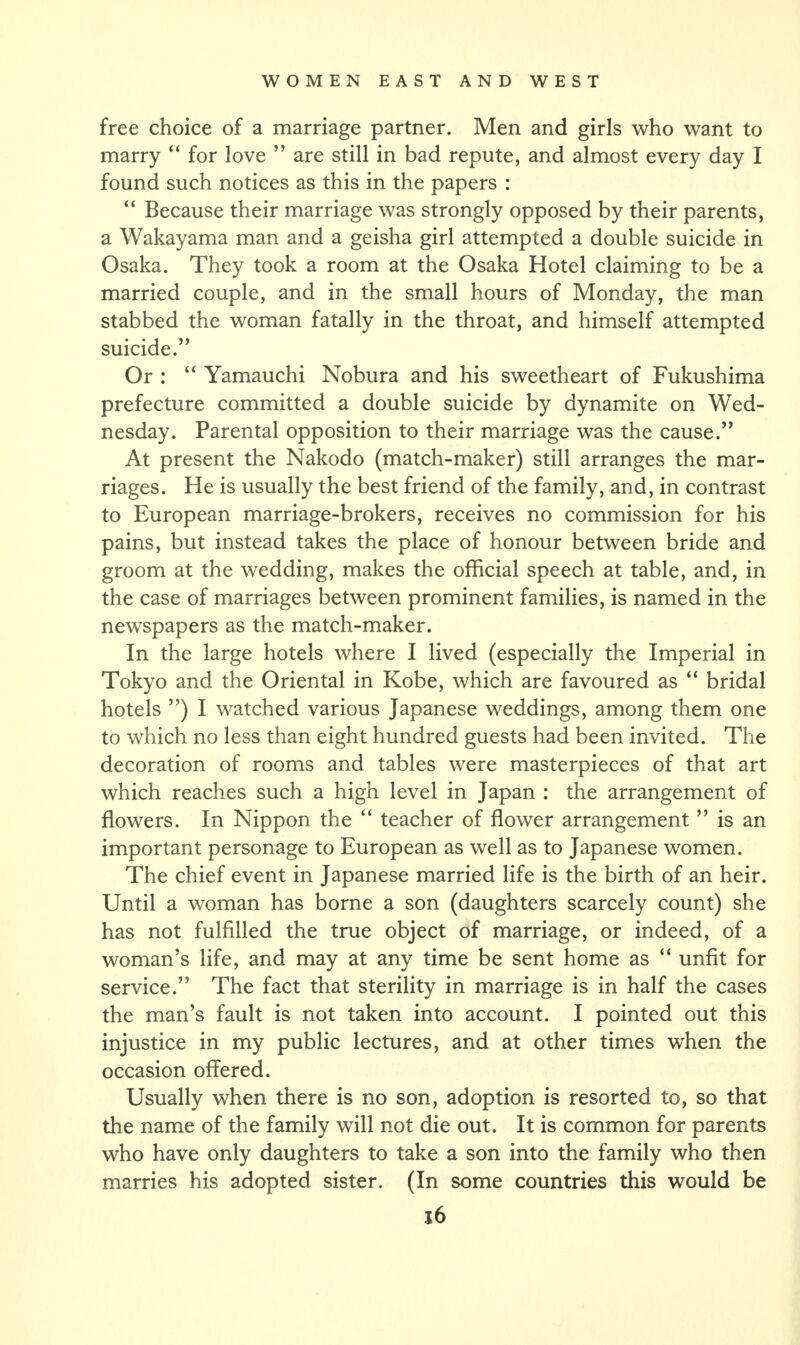 free choice of a marriage partner. Men and girls who want to marry “ for love ” are still in bad repute, and almost every day I found such notices as this in the papers : “ Because their marriage was strongly opposed by their parents, a Wakayama man and a geisha girl attempted a double suicide in Osaka. They took a room at the Osaka Hotel claiming to be a married couple, and in the small hours of Monday, the man stabbed the woman fatally in the throat, and himself attempted suicide.” Or : “ Yamauchi Nobura and his sweetheart of Fukushima prefecture committed a double suicide by dynamite on Wed¬ nesday. Parental opposition to their marriage was the cause.” At present the Nakodo (match-maker) still arranges the mar¬ riages. He is usually the best friend of the family, and, in contrast to European marriage-brokers, receives no commission for his pains, but instead takes the place of honour between bride and groom at the wedding, makes the official speech at table, and, in the case of marriages between prominent families, is named in the newspapers as the match-maker. In the large hotels where I lived (especially the Imperial in Tokyo and the Oriental in Kobe, which are favoured as “ bridal hotels ”) I watched various Japanese weddings, among them one to which no less than eight hundred guests had been invited. The decoration of rooms and tables were masterpieces of that art which reaches such a high level in Japan : the arrangement of flowers. In Nippon the “ teacher of flower arrangement ” is an important personage to European as well as to Japanese women. The chief event in Japanese married life is the birth of an heir. Until a woman has borne a son (daughters scarcely count) she has not fulfilled the true object of marriage, or indeed, of a woman’s life, and may at any time be sent home as “ unfit for service.” The fact that sterility in marriage is in half the cases the man’s fault is not taken into account. I pointed out this injustice in my public lectures, and at other times when the occasion offered. Usually when there is no son, adoption is resorted to, so that the name of the family will not die out. It is common for parents who have only daughters to take a son into the family who then marries his adopted sister. (In some countries this would be