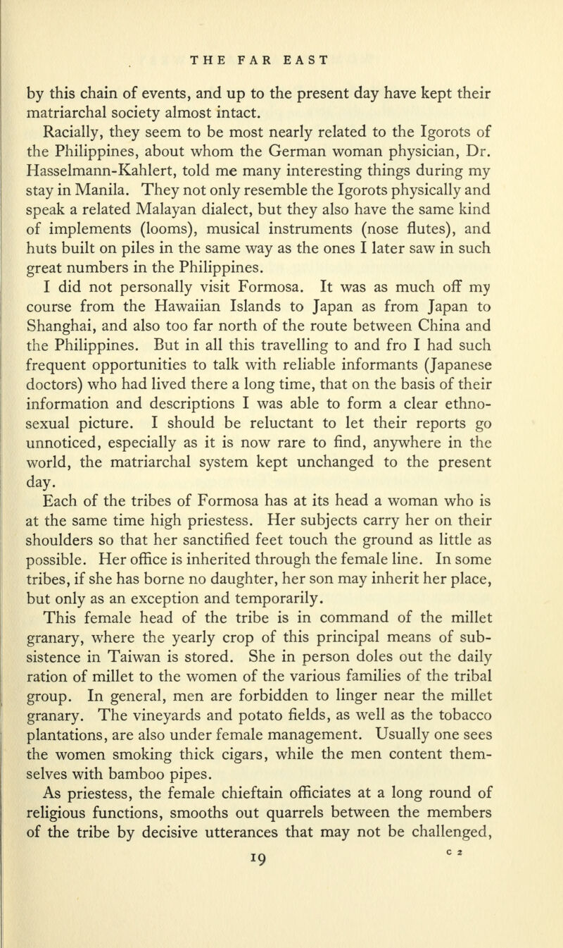 by this chain of events, and up to the present day have kept their matriarchal society almost intact. Racially, they seem to be most nearly related to the Igorots of the Philippines, about whom the German woman physician, Dr. Hasselmann-Kahlert, told me many interesting things during my stay in Manila. They not only resemble the Igorots physically and speak a related Malayan dialect, but they also have the same kind of implements (looms), musical instruments (nose flutes), and huts built on piles in the same way as the ones I later saw in such great numbers in the Philippines. I did not personally visit Formosa. It was as much off my course from the Hawaiian Islands to Japan as from Japan to Shanghai, and also too far north of the route between China and the Philippines. But in all this travelling to and fro I had such frequent opportunities to talk with reliable informants (Japanese doctors) who had lived there a long time, that on the basis of their information and descriptions I was able to form a clear ethno- sexual picture. I should be reluctant to let their reports go unnoticed, especially as it is now rare to find, anywhere in the world, the matriarchal system kept unchanged to the present day. Each of the tribes of Formosa has at its head a woman who is at the same time high priestess. Her subjects carry her on their shoulders so that her sanctified feet touch the ground as little as possible. Her office is inherited through the female line. In some tribes, if she has borne no daughter, her son may inherit her place, but only as an exception and temporarily. This female head of the tribe is in command of the millet granary, where the yearly crop of this principal means of sub¬ sistence in Taiwan is stored. She in person doles out the daily ration of millet to the women of the various families of the tribal group. In general, men are forbidden to linger near the millet granary. The vineyards and potato fields, as well as the tobacco plantations, are also under female management. Usually one sees the women smoking thick cigars, while the men content them¬ selves with bamboo pipes. As priestess, the female chieftain officiates at a long round of religious functions, smooths out quarrels between the members of the tribe by decisive utterances that may not be challenged, *9 C 2