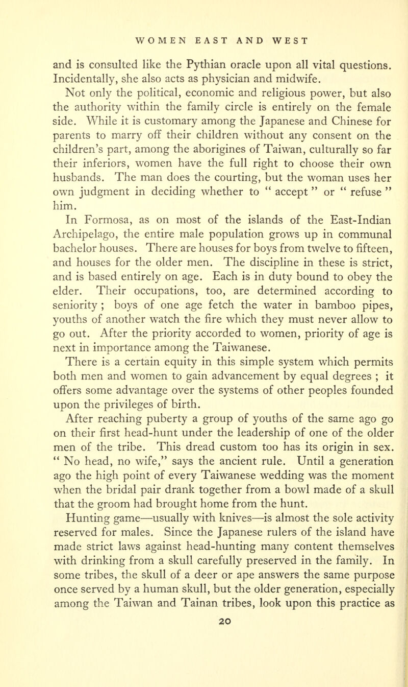 and is consulted like the Pythian oracle upon all vital questions. Incidentally, she also acts as physician and midwife. Not only the political, economic and religious power, but also the authority within the family circle is entirely on the female side. While it is customary among the Japanese and Chinese for parents to marry off their children without any consent on the children’s part, among the aborigines of Taiwan, culturally so far their inferiors, women have the full right to choose their own husbands. The man does the courting, but the woman uses her own judgment in deciding whether to “ accept ” or “ refuse ” him. In Formosa, as on most of the islands of the East-Indian Archipelago, the entire male population grows up in communal bachelor houses. There are houses for boys from twelve to fifteen, and houses for the older men. The discipline in these is strict, and is based entirely on age. Each is in duty bound to obey the elder. Their occupations, too, are determined according to seniority ; boys of one age fetch the water in bamboo pipes, youths of another watch the fire which they must never allow to go out. After the priority accorded to women, priority of age is next in importance among the Taiwanese. There is a certain equity in this simple system which permits both men and women to gain advancement by equal degrees ; it offers some advantage over the systems of other peoples founded upon the privileges of birth. After reaching puberty a group of youths of the same ago go on their first head-hunt under the leadership of one of the older men of the tribe. This dread custom too has its origin in sex. “ No head, no wife,” says the ancient rule. Until a generation ago the high point of every Taiwanese wedding was the moment when the bridal pair drank together from a bowl made of a skull that the groom had brought home from the hunt. Hunting game—usually with knives—is almost the sole activity reserved for males. Since the Japanese rulers of the island have made strict laws against head-hunting many content themselves with drinking from a skull carefully preserved in the family. In some tribes, the skull of a deer or ape answers the same purpose once served by a human skull, but the older generation, especially among the Taiwan and Tainan tribes, look upon this practice as