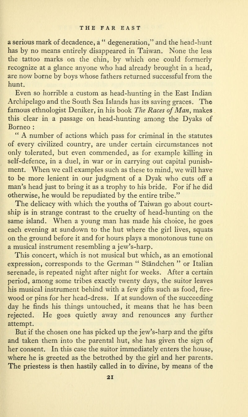 a serious mark of decadence, a “ degeneration,” and the head-hunt has by no means entirely disappeared in Taiwan. None the less the tattoo marks on the chin, by which one could formerly recognize at a glance anyone who had already brought in a head, are now borne by boys whose fathers returned successful from the hunt. Even so horrible a custom as head-hunting in the East Indian Archipelago and the South Sea Islands has its saving graces. The famous ethnologist Deniker, in his book The Races of Man, makes this clear in a passage on head-hunting among the Dyaks of Borneo : “ A number of actions which pass for criminal in the statutes of every civilized country, are under certain circumstances not only tolerated, but even commended, as for example killing in self-defence, in a duel, in war or in carrying out capital punish¬ ment. When we call examples such as these to mind, we will have to be more lenient in our judgment of a Dyak who cuts off a man’s head just to bring it as a trophy to his bride. For if he did otherwise, he would be repudiated by the entire tribe.” The delicacy with which the youths of Taiwan go about court¬ ship is in strange contrast to the cruelty of head-hunting on the same island. When a young man has made his choice, he goes each evening at sundown to the hut where the girl lives, squats on the ground before it and for hours plays a monotonous tune on a musical instrument resembling a jew’s-harp. This concert, which is not musical but which, as an emotional expression, corresponds to the German “ Standchen ” or Italian serenade, is repeated night after night for weeks. After a certain period, among some tribes exactly twenty days, the suitor leaves his musical instrument behind with a few gifts such as food, fire¬ wood or pins for her head-dress. If at sundown of the succeeding day he finds his things untouched, it means that he has been rejected. He goes quietly away and renounces any further attempt. But if the chosen one has picked up the jew’s-harp and the gifts and taken them into the parental hut, she has given the sign of her consent. In this case the suitor immediately enters the house, where he is greeted as the betrothed by the girl and her parents. The priestess is then hastily called in to divine, by means of the