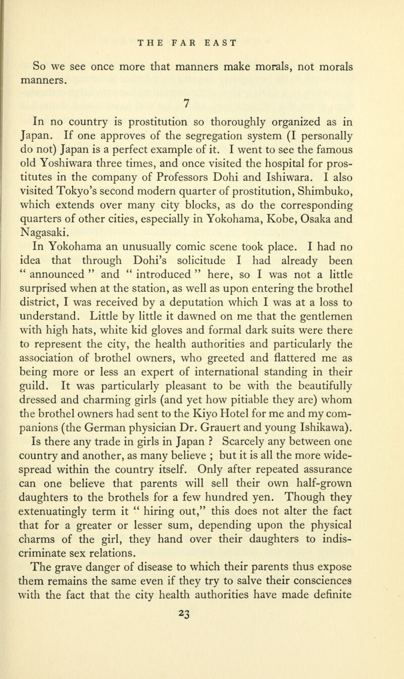 So we see once more that manners make morals, not morals manners. 7 In no country is prostitution so thoroughly organized as in Japan. If one approves of the segregation system (I personally do not) Japan is a perfect example of it. I went to see the famous old Yoshiwara three times, and once visited the hospital for pros¬ titutes in the company of Professors Dohi and Ishiwara. I also visited Tokyo’s second modern quarter of prostitution, Shimbuko, which extends over many city blocks, as do the corresponding quarters of other cities, especially in Yokohama, Kobe, Osaka and Nagasaki. In Yokohama an unusually comic scene took place. I had no idea that through Dohi’s solicitude I had already been “ announced ” and “ introduced ” here, so I was not a little surprised when at the station, as well as upon entering the brothel district, I was received by a deputation which I was at a loss to understand. Little by little it dawned on me that the gentlemen with high hats, white kid gloves and formal dark suits were there to represent the city, the health authorities and particularly the association of brothel owners, who greeted and flattered me as being more or less an expert of international standing in their guild. It was particularly pleasant to be with the beautifully dressed and charming girls (and yet how pitiable they are) whom the brothel owners had sent to the Kiyo Hotel for me and my com¬ panions (the German physician Dr. Grauert and young Ishikawa). Is there any trade in girls in Japan ? Scarcely any between one country and another, as many believe ; but it is all the more wide¬ spread within the country itself. Only after repeated assurance can one believe that parents will sell their own half-grown daughters to the brothels for a few hundred yen. Though they extenuatingly term it “ hiring out,” this does not alter the fact that for a greater or lesser sum, depending upon the physical charms of the girl, they hand over their daughters to indis¬ criminate sex relations. The grave danger of disease to which their parents thus expose them remains the same even if they try to salve their consciences with the fact that the city health authorities have made definite