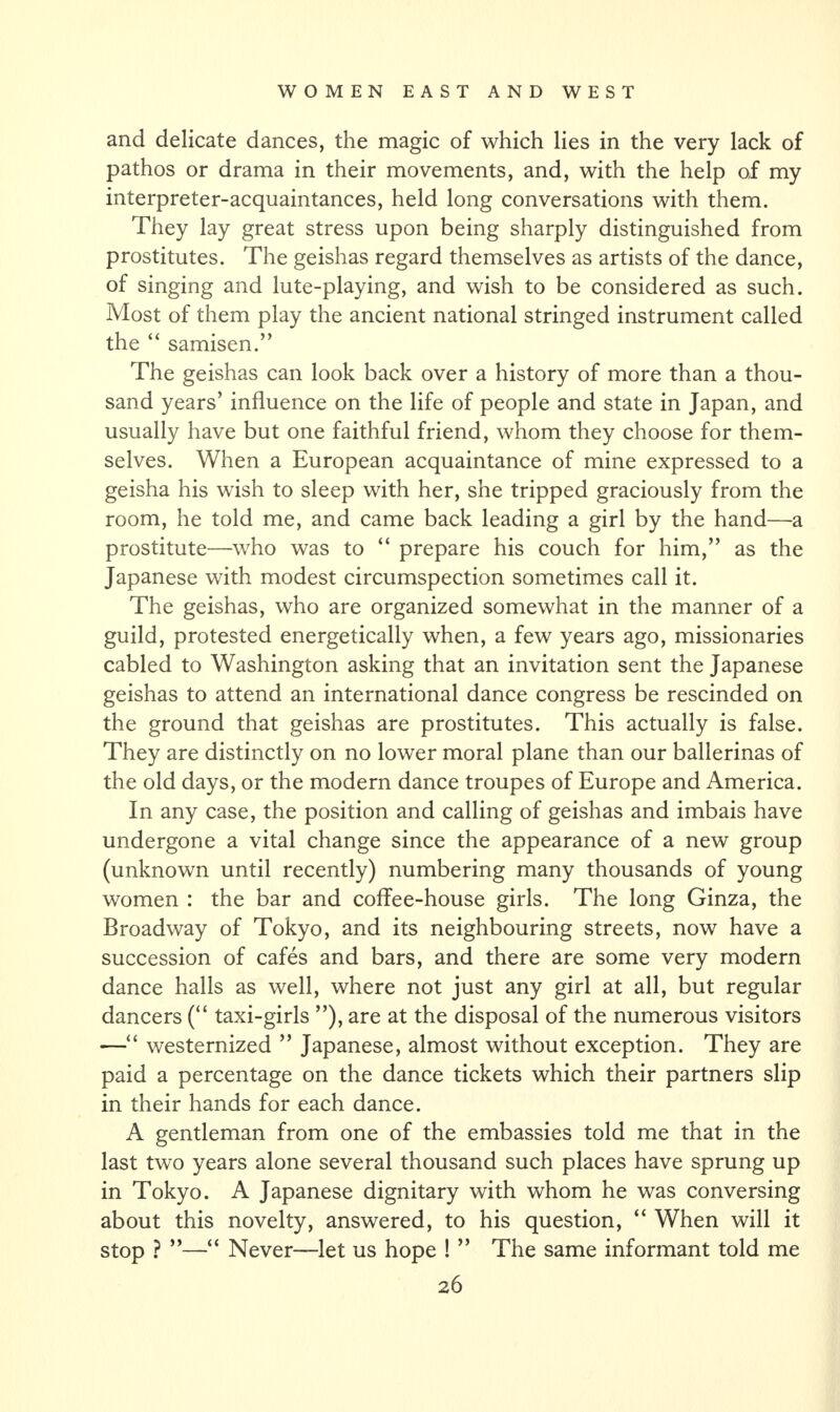 and delicate dances, the magic of which lies in the very lack of pathos or drama in their movements, and, with the help of my interpreter-acquaintances, held long conversations with them. They lay great stress upon being sharply distinguished from prostitutes. The geishas regard themselves as artists of the dance, of singing and lute-playing, and wish to be considered as such. Most of them play the ancient national stringed instrument called the “ samisen.” The geishas can look back over a history of more than a thou¬ sand years’ influence on the life of people and state in Japan, and usually have but one faithful friend, whom they choose for them¬ selves. When a European acquaintance of mine expressed to a geisha his wish to sleep with her, she tripped graciously from the room, he told me, and came back leading a girl by the hand—a prostitute—who was to “ prepare his couch for him,” as the Japanese with modest circumspection sometimes call it. The geishas, who are organized somewhat in the manner of a guild, protested energetically when, a few years ago, missionaries cabled to Washington asking that an invitation sent the Japanese geishas to attend an international dance congress be rescinded on the ground that geishas are prostitutes. This actually is false. They are distinctly on no lower moral plane than our ballerinas of the old days, or the modern dance troupes of Europe and America. In any case, the position and calling of geishas and imbais have undergone a vital change since the appearance of a new group (unknown until recently) numbering many thousands of young women : the bar and coffee-house girls. The long Ginza, the Broadway of Tokyo, and its neighbouring streets, now have a succession of cafes and bars, and there are some very modern dance halls as well, where not just any girl at all, but regular dancers (“ taxi-girls ”), are at the disposal of the numerous visitors —“ westernized ” Japanese, almost without exception. They are paid a percentage on the dance tickets which their partners slip in their hands for each dance. A gentleman from one of the embassies told me that in the last two years alone several thousand such places have sprung up in Tokyo. A Japanese dignitary with whom he was conversing about this novelty, answered, to his question, “ When will it stop ? ”—“ Never—let us hope ! ” The same informant told me