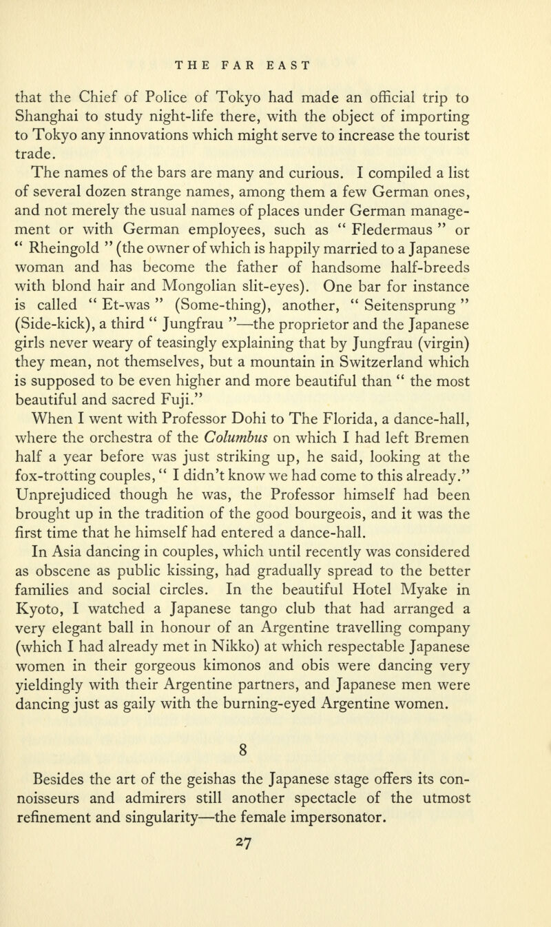 that the Chief of Police of Tokyo had made an official trip to Shanghai to study night-life there, with the object of importing to Tokyo any innovations which might serve to increase the tourist trade. The names of the bars are many and curious. I compiled a list of several dozen strange names, among them a few German ones, and not merely the usual names of places under German manage¬ ment or with German employees, such as “ Fledermaus ” or “ Rheingold ” (the owner of which is happily married to a Japanese woman and has become the father of handsome half-breeds with blond hair and Mongolian slit-eyes). One bar for instance is called “ Et-was ” (Some-thing), another, “ Seitensprung ” (Side-kick), a third “ Jungfrau ”—the proprietor and the Japanese girls never weary of teasingly explaining that by Jungfrau (virgin) they mean, not themselves, but a mountain in Switzerland which is supposed to be even higher and more beautiful than “ the most beautiful and sacred Fuji.” When I went with Professor Dohi to The Florida, a dance-hall, where the orchestra of the Columbus on which I had left Bremen half a year before was just striking up, he said, looking at the fox-trotting couples, “ I didn’t know we had come to this already.” Unprejudiced though he was, the Professor himself had been brought up in the tradition of the good bourgeois, and it was the first time that he himself had entered a dance-hall. In Asia dancing in couples, which until recently was considered as obscene as public kissing, had gradually spread to the better families and social circles. In the beautiful Hotel Myake in Kyoto, I watched a Japanese tango club that had arranged a very elegant ball in honour of an Argentine travelling company (which I had already met in Nikko) at which respectable Japanese women in their gorgeous kimonos and obis were dancing very yieldingly with their Argentine partners, and Japanese men were dancing just as gaily with the burning-eyed Argentine women. 8 Besides the art of the geishas the Japanese stage offers its con¬ noisseurs and admirers still another spectacle of the utmost refinement and singularity—the female impersonator.