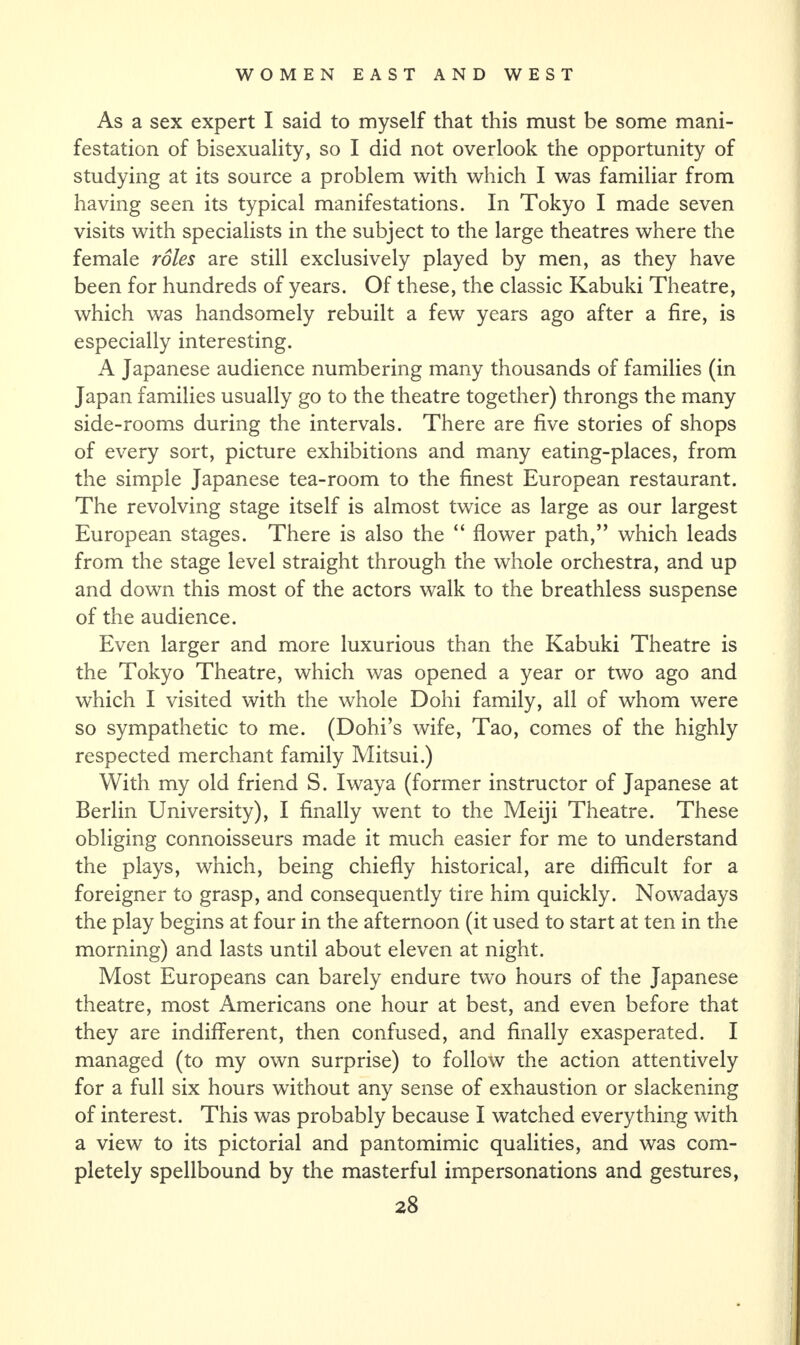 As a sex expert I said to myself that this must be some mani¬ festation of bisexuality, so I did not overlook the opportunity of studying at its source a problem with which I was familiar from having seen its typical manifestations. In Tokyo I made seven visits with specialists in the subject to the large theatres where the female roles are still exclusively played by men, as they have been for hundreds of years. Of these, the classic Kabuki Theatre, which was handsomely rebuilt a few years ago after a fire, is especially interesting. A Japanese audience numbering many thousands of families (in Japan families usually go to the theatre together) throngs the many side-rooms during the intervals. There are five stories of shops of every sort, picture exhibitions and many eating-places, from the simple Japanese tea-room to the finest European restaurant. The revolving stage itself is almost twice as large as our largest European stages. There is also the “ flower path,” which leads from the stage level straight through the whole orchestra, and up and down this most of the actors walk to the breathless suspense of the audience. Even larger and more luxurious than the Kabuki Theatre is the Tokyo Theatre, which was opened a year or two ago and which I visited with the whole Dohi family, all of whom were so sympathetic to me. (Dohi’s wife, Tao, comes of the highly respected merchant family Mitsui.) With my old friend S. Iwaya (former instructor of Japanese at Berlin University), I finally went to the Meiji Theatre. These obliging connoisseurs made it much easier for me to understand the plays, which, being chiefly historical, are difficult for a foreigner to grasp, and consequently tire him quickly. Nowadays the play begins at four in the afternoon (it used to start at ten in the morning) and lasts until about eleven at night. Most Europeans can barely endure two hours of the Japanese theatre, most Americans one hour at best, and even before that they are indifferent, then confused, and finally exasperated. I managed (to my own surprise) to follow the action attentively for a full six hours without any sense of exhaustion or slackening of interest. This was probably because I watched everything with a view to its pictorial and pantomimic qualities, and was com¬ pletely spellbound by the masterful impersonations and gestures,