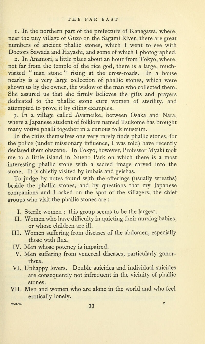 1. In the northern part of the prefecture of Kanagawa, where, near the tiny village of Guzo on the Sagami River, there are great numbers of ancient phallic stones, which I went to see with Doctors Sawada and Hayashi, and some of which I photographed. 2. In Anamori, a little place about an hour from Tokyo, where, not far from the temple of the rice god, there is a large, much- visited “ man stone ” rising at the cross-roads. In a house nearby is a very large collection of phallic stones, which were shown us by the owner, the widow of the man who collected them. She assured us that she firmly believes the gifts and prayers dedicated to the phallic stone cure women of sterility, and attempted to prove it by citing examples. 3. In a village called Ayameike, between Osaka and Nara, where a Japanese student of folklore named Tsukome has brought many votive phalli together in a curious folk museum. In the cities themselves one very rarely finds phallic stones, for the police (under missionary influence, I was told) have recently declared them obscene. In Tokyo, however, Professor Myaki took me to a little island in Nueno Park on which there is a most interesting phallic stone with a sacred image carved into the stone. It is chiefly visited by imbais and geishas. To judge by notes found with the offerings (usually wreaths) beside the phallic stones, and by questions that my Japanese companions and I asked on the spot of the villagers, the chief groups who visit the phallic stones are : I. Sterile women : this group seems to be the largest. II. Women who have difficulty in quieting their nursing babies, or whose children are ill. III. Women suffering from diseases of the abdomen, especially those with flux. IV. Men whose potency is impaired. V. Men suffering from venereal diseases, particularly gonor¬ rhoea. VI. Unhappy lovers. Double suicides and individual suicides are consequently not infrequent in the vicinity of phallic stones. VII. Men and women who are alone in the world and who feel erotically lonely. W.B.W. D