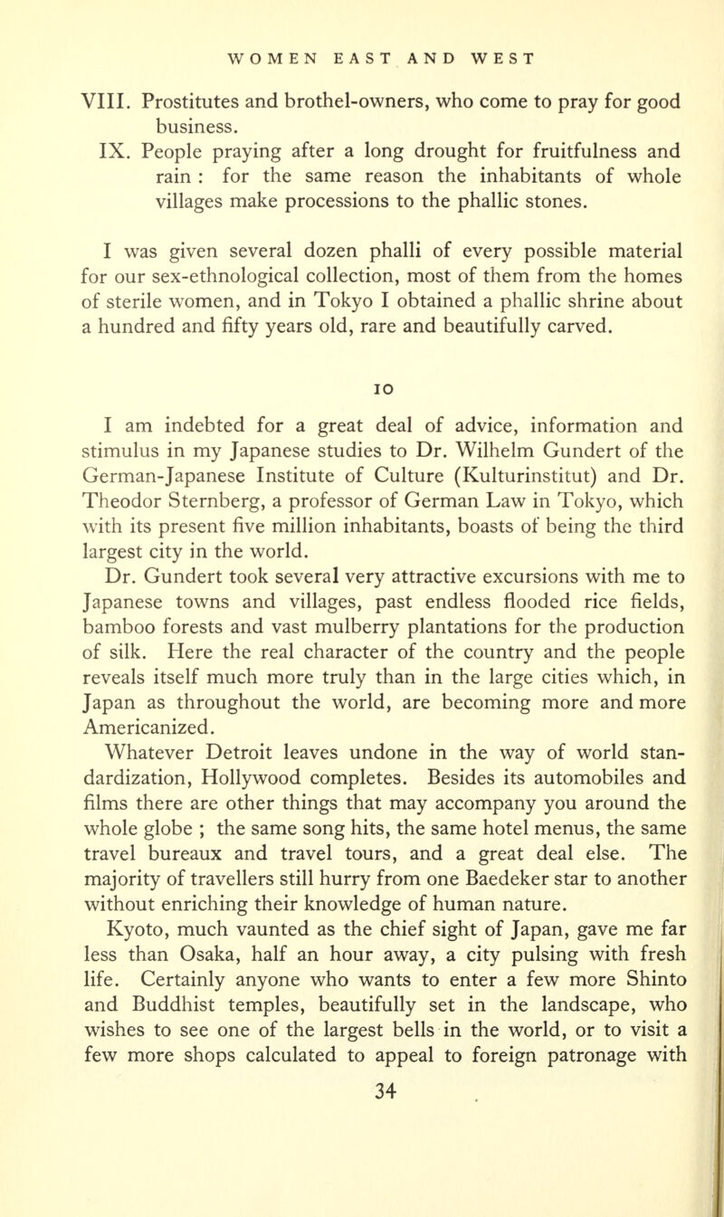 VIII. Prostitutes and brothel-owners, who come to pray for good business. IX. People praying after a long drought for fruitfulness and rain : for the same reason the inhabitants of whole villages make processions to the phallic stones. I was given several dozen phalli of every possible material for our sex-ethnological collection, most of them from the homes of sterile women, and in Tokyo I obtained a phallic shrine about a hundred and fifty years old, rare and beautifully carved. io I am indebted for a great deal of advice, information and stimulus in my Japanese studies to Dr. Wilhelm Gundert of the German-Japanese Institute of Culture (Kulturinstitut) and Dr. Theodor Sternberg, a professor of German Law in Tokyo, which with its present five million inhabitants, boasts of being the third largest city in the world. Dr. Gundert took several very attractive excursions with me to Japanese towns and villages, past endless flooded rice fields, bamboo forests and vast mulberry plantations for the production of silk. Here the real character of the country and the people reveals itself much more truly than in the large cities which, in Japan as throughout the world, are becoming more and more Americanized. Whatever Detroit leaves undone in the way of world stan¬ dardization, Hollywood completes. Besides its automobiles and films there are other things that may accompany you around the whole globe ; the same song hits, the same hotel menus, the same travel bureaux and travel tours, and a great deal else. The majority of travellers still hurry from one Baedeker star to another without enriching their knowledge of human nature. Kyoto, much vaunted as the chief sight of Japan, gave me far less than Osaka, half an hour away, a city pulsing with fresh life. Certainly anyone who wants to enter a few more Shinto and Buddhist temples, beautifully set in the landscape, who wishes to see one of the largest bells in the world, or to visit a few more shops calculated to appeal to foreign patronage with