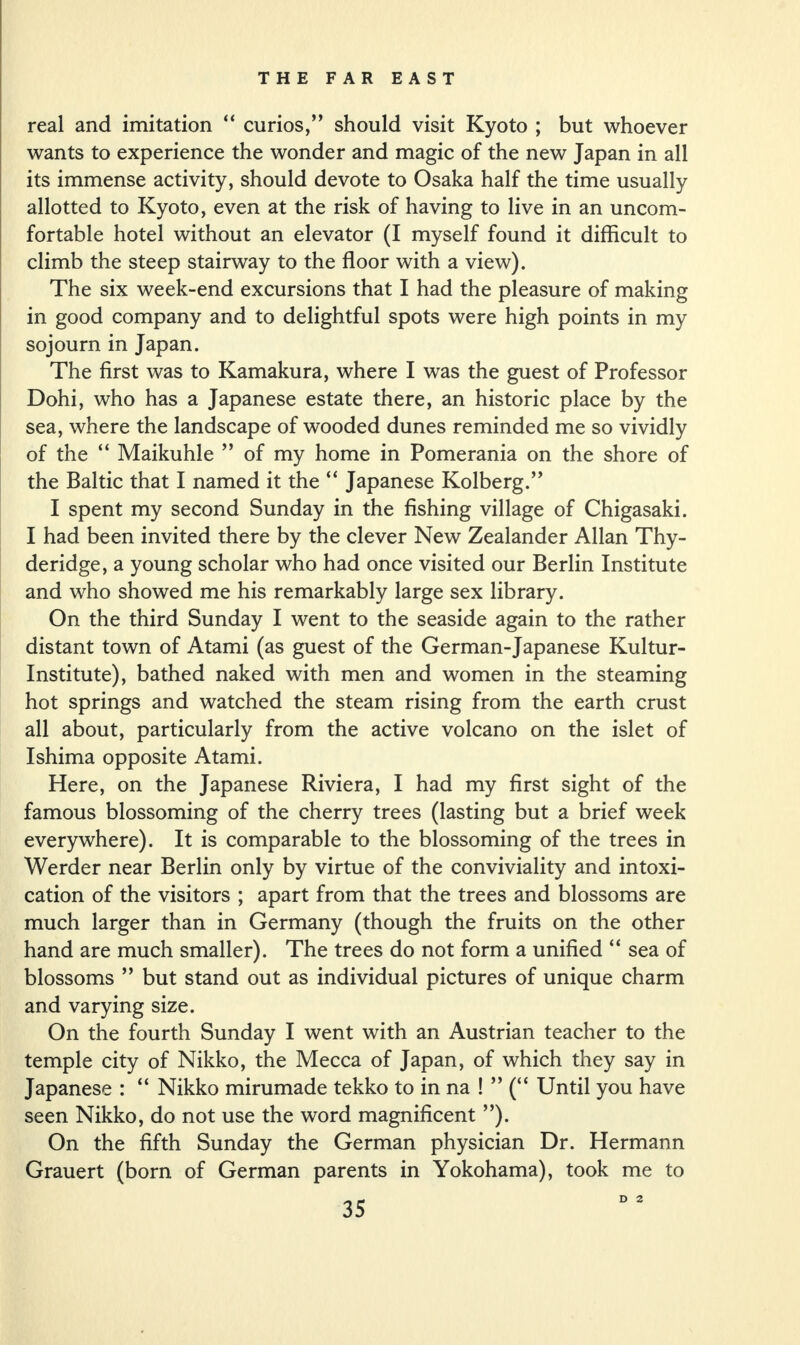 real and imitation “ curios,” should visit Kyoto ; but whoever wants to experience the wonder and magic of the new Japan in all its immense activity, should devote to Osaka half the time usually allotted to Kyoto, even at the risk of having to live in an uncom¬ fortable hotel without an elevator (I myself found it difficult to climb the steep stairway to the floor with a view). The six week-end excursions that I had the pleasure of making in good company and to delightful spots were high points in my sojourn in Japan. The first was to Kamakura, where I was the guest of Professor Dohi, who has a Japanese estate there, an historic place by the sea, where the landscape of wooded dunes reminded me so vividly of the “ Maikuhle ” of my home in Pomerania on the shore of the Baltic that I named it the “ Japanese Kolberg.” I spent my second Sunday in the fishing village of Chigasaki. I had been invited there by the clever New Zealander Allan Thy- deridge, a young scholar who had once visited our Berlin Institute and who showed me his remarkably large sex library. On the third Sunday I went to the seaside again to the rather distant town of Atami (as guest of the German-Japanese Kultur- Institute), bathed naked with men and women in the steaming hot springs and watched the steam rising from the earth crust all about, particularly from the active volcano on the islet of Ishima opposite Atami. Here, on the Japanese Riviera, I had my first sight of the famous blossoming of the cherry trees (lasting but a brief week everywhere). It is comparable to the blossoming of the trees in Werder near Berlin only by virtue of the conviviality and intoxi¬ cation of the visitors ; apart from that the trees and blossoms are much larger than in Germany (though the fruits on the other hand are much smaller). The trees do not form a unified “ sea of blossoms ” but stand out as individual pictures of unique charm and varying size. On the fourth Sunday I went with an Austrian teacher to the temple city of Nikko, the Mecca of Japan, of which they say in Japanese : “ Nikko mirumade tekko to in na ! ” (“ Until you have seen Nikko, do not use the word magnificent ”). On the fifth Sunday the German physician Dr. Hermann Grauert (born of German parents in Yokohama), took me to D 2