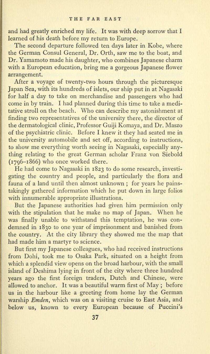 and had greatly enriched my life. It was with deep sorrow that I learned of his death before my return to Europe. The second departure followed ten days later in Kobe, where the German Consul General, Dr. Orth, saw me to the boat, and Dr. Yamamoto made his daughter, who combines Japanese charm with a European education, bring me a gorgeous Japanese flower arrangement. After a voyage of twenty-two hours through the picturesque Japan Sea, with its hundreds of islets, our ship put in at Nagasaki for half a day to take on merchandise and passengers who had come in by train. I had planned during this time to take a medi¬ tative stroll on the beach. Who can describe my astonishment at finding two representatives of the university there, the director of the dermatological clinic, Professor Guiji Komaya, and Dr. Maszo of the psychiatric clinic. Before I knew it they had seated me in the university automobile and set off, according to instructions, to show me everything worth seeing in Nagasaki, especially any¬ thing relating to the great German scholar Franz von Siebold (1796-1866) who once worked there. He had come to Nagasaki in 1823 to do some research, investi¬ gating the country and people, and particularly the flora and fauna of a land until then almost unknown ; for years he pains¬ takingly gathered information which he put down in large folios with innumerable appropriate illustrations. But the Japanese authorities had given him permission only with the stipulation that he make no map of Japan. When he was finally unable to withstand this temptation, he was con¬ demned in 1830 to one year of imprisonment and banished from the country. At the city library they showed me the map that had made him a martyr to science. But first my Japanese colleagues, who had received instructions from Dohi, took me to Osaka Park, situated on a height from which a splendid view opens on the broad harbour, with the small island of Deshima lying in front of the city where three hundred years ago the first foreign traders, Dutch and Chinese, were allowed to anchor. It was a beautiful warm first of May ; before us in the harbour like a greeting from home lay the German warship Emden, which was on a visiting cruise to East Asia, and below us, known to every European because of Puccini’s